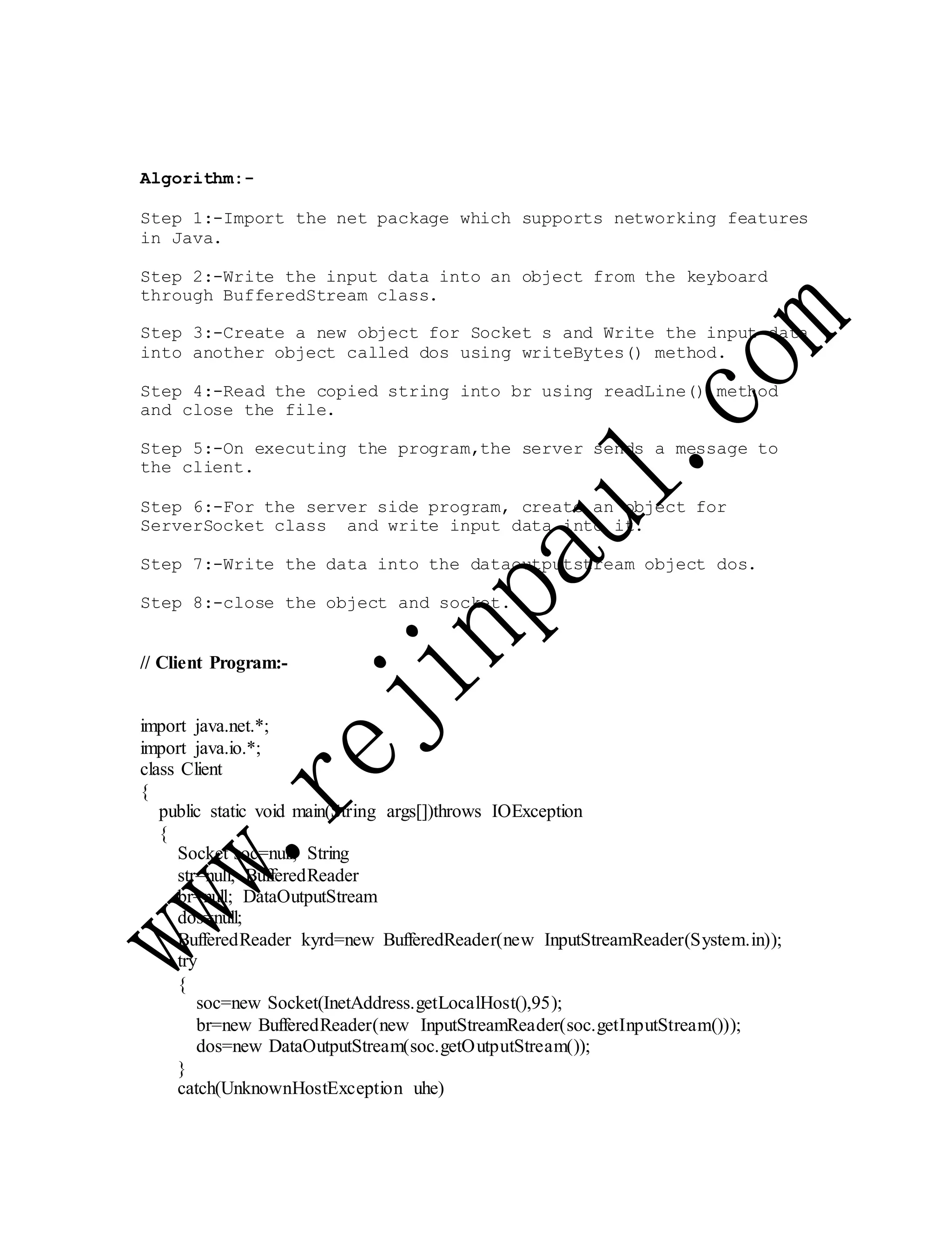 Algorithm:-
Step 1:-Import the net package which supports networking features
in Java.
Step 2:-Write the input data into an object from the keyboard
through BufferedStream class.
Step 3:-Create a new object for Socket s and Write the input data
into another object called dos using writeBytes() method.
Step 4:-Read the copied string into br using readLine() method
and close the file.
Step 5:-On executing the program,the server sends a message to
the client.
Step 6:-For the server side program, create an object for
ServerSocket class and write input data into it.
Step 7:-Write the data into the dataoutputstream object dos.
Step 8:-close the object and socket.
// Client Program:-
import java.net.*;
import java.io.*;
class Client
{
public static void main(String args[])throws IOException
{
Socket soc=null; String
str=null; BufferedReader
br=null; DataOutputStream
dos=null;
BufferedReader kyrd=new BufferedReader(new InputStreamReader(System.in));
try
{
soc=new Socket(InetAddress.getLocalHost(),95);
br=new BufferedReader(new InputStreamReader(soc.getInputStream()));
dos=new DataOutputStream(soc.getOutputStream());
}
catch(UnknownHostException uhe)
 