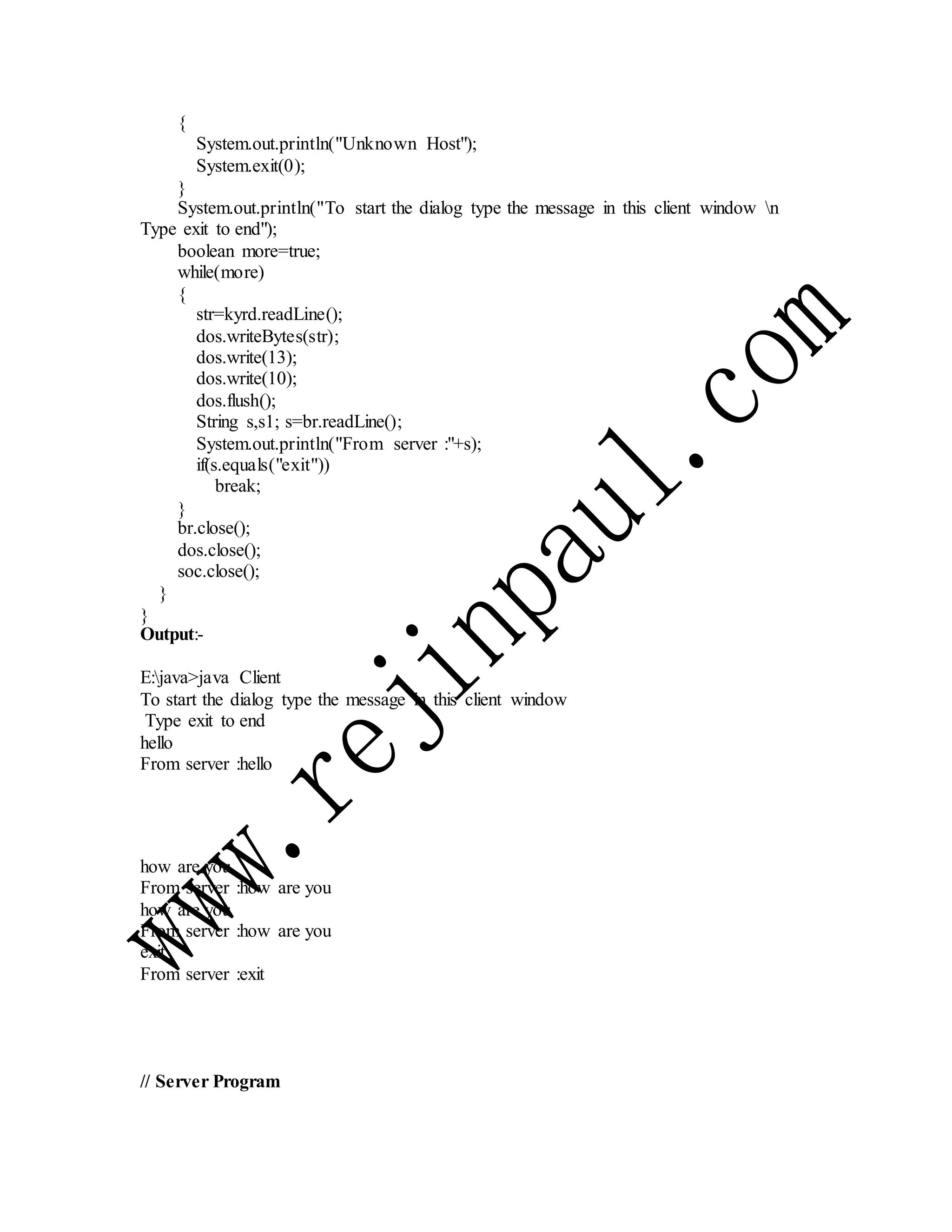 {
System.out.println("Unknown Host");
System.exit(0);
}
System.out.println("To start the dialog type the message in this client window n
Type exit to end");
boolean more=true;
while(more)
{
str=kyrd.readLine();
dos.writeBytes(str);
dos.write(13);
dos.write(10);
dos.flush();
String s,s1; s=br.readLine();
System.out.println("From server :"+s);
if(s.equals("exit"))
break;
}
br.close();
dos.close();
soc.close();
}
}
Output:-
E:java>java Client
To start the dialog type the message in this client window
Type exit to end
hello
From server :hello
how are you
From server :how are you
how are you
From server :how are you
exit
From server :exit
// Server Program
 