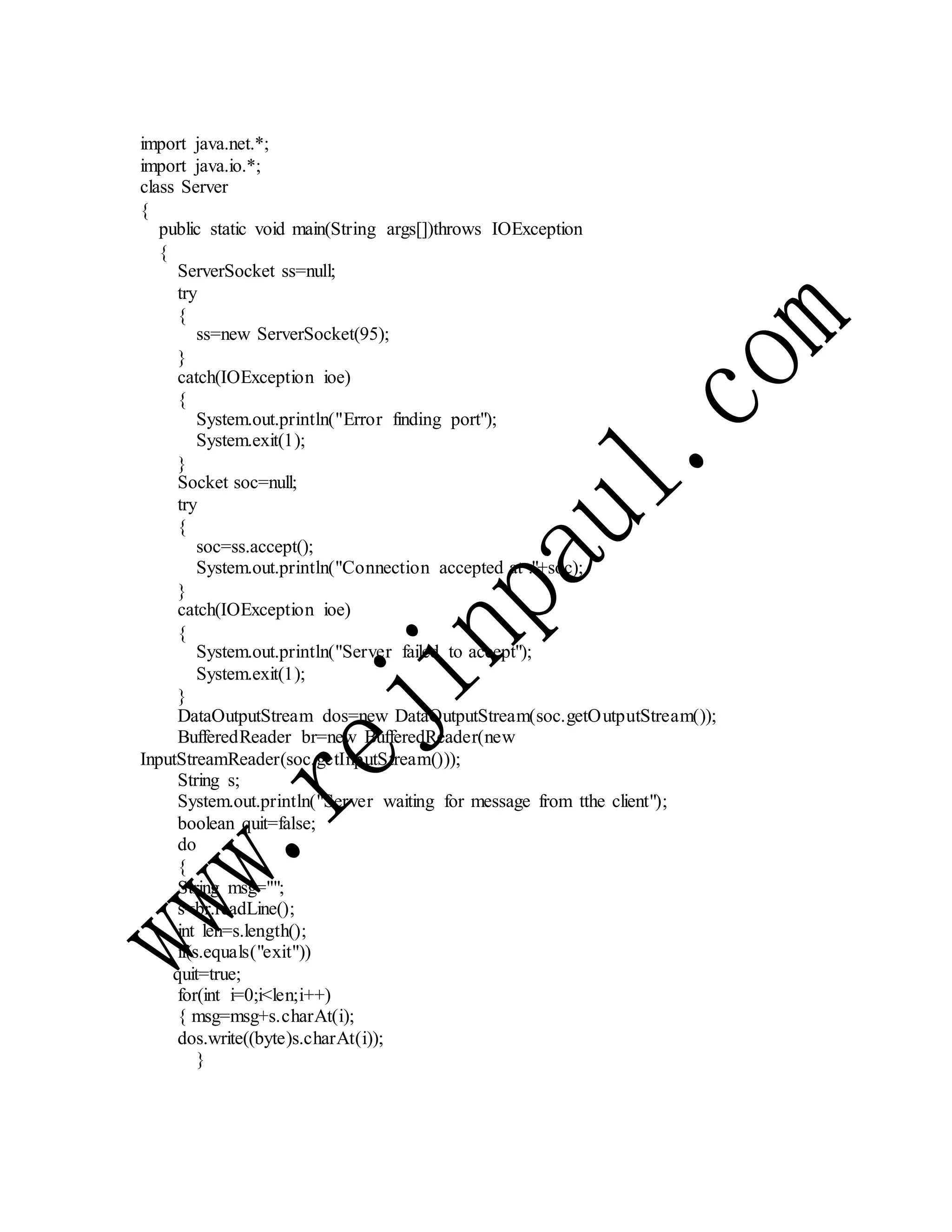 import java.net.*;
import java.io.*;
class Server
{
public static void main(String args[])throws IOException
{
ServerSocket ss=null;
try
{
ss=new ServerSocket(95);
}
catch(IOException ioe)
{
System.out.println("Error finding port");
System.exit(1);
}
Socket soc=null;
try
{
soc=ss.accept();
System.out.println("Connection accepted at :"+soc);
}
catch(IOException ioe)
{
System.out.println("Server failed to accept");
System.exit(1);
}
DataOutputStream dos=new DataOutputStream(soc.getOutputStream());
BufferedReader br=new BufferedReader(new
InputStreamReader(soc.getInputStream()));
String s;
System.out.println("Server waiting for message from tthe client");
boolean quit=false;
do
{
String msg="";
s=br.readLine();
int len=s.length();
if(s.equals("exit"))
quit=true;
for(int i=0;i<len;i++)
{ msg=msg+s.charAt(i);
dos.write((byte)s.charAt(i));
}
 