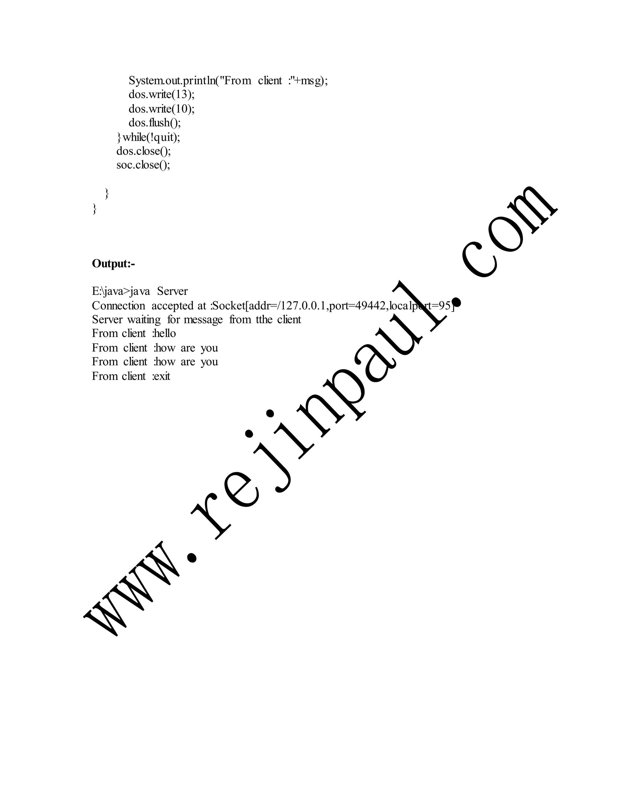 System.out.println("From client :"+msg);
dos.write(13);
dos.write(10);
dos.flush();
}while(!quit);
dos.close();
soc.close();
}
}
Output:-
E:java>java Server
Connection accepted at :Socket[addr=/127.0.0.1,port=49442,localport=95]
Server waiting for message from tthe client
From client :hello
From client :how are you
From client :how are you
From client :exit
 