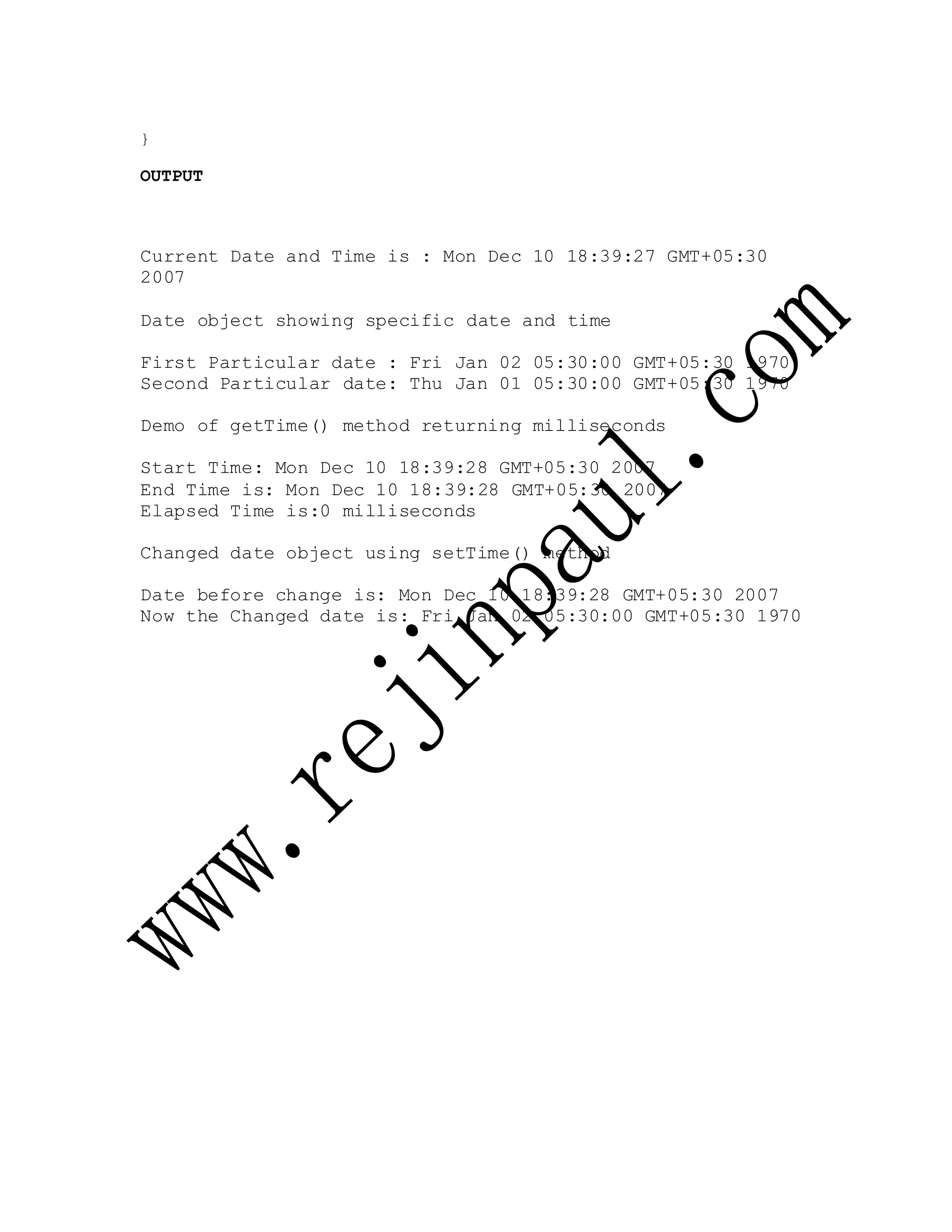 }
OUTPUT
Current Date and Time is : Mon Dec 10 18:39:27 GMT+05:30
2007
Date object showing specific date and time
First Particular date : Fri Jan 02 05:30:00 GMT+05:30 1970
Second Particular date: Thu Jan 01 05:30:00 GMT+05:30 1970
Demo of getTime() method returning milliseconds
Start Time: Mon Dec 10 18:39:28 GMT+05:30 2007
End Time is: Mon Dec 10 18:39:28 GMT+05:30 2007
Elapsed Time is:0 milliseconds
Changed date object using setTime() method
Date before change is: Mon Dec 10 18:39:28 GMT+05:30 2007
Now the Changed date is: Fri Jan 02 05:30:00 GMT+05:30 1970
 