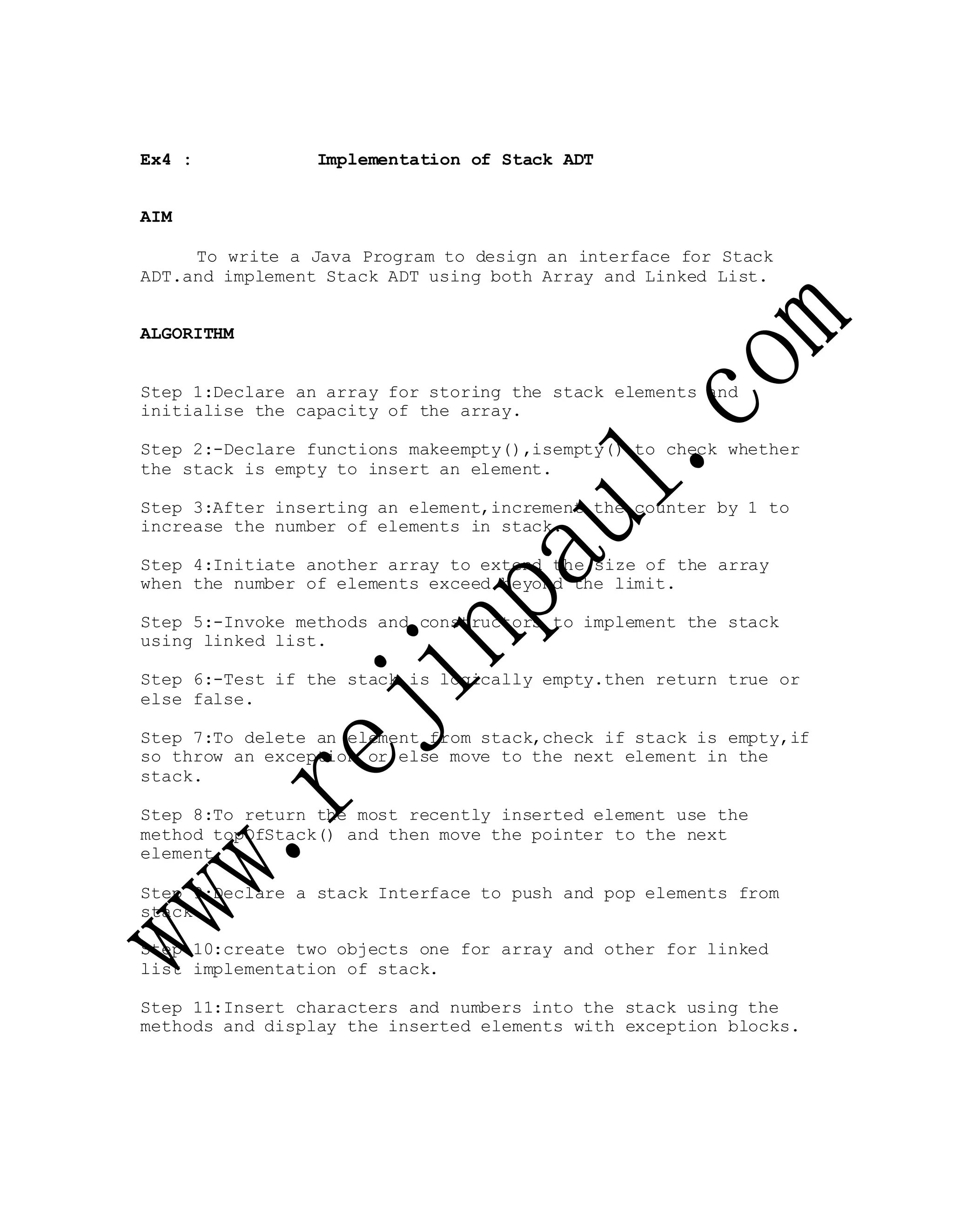Ex4 : Implementation of Stack ADT
AIM
To write a Java Program to design an interface for Stack
ADT.and implement Stack ADT using both Array and Linked List.
ALGORITHM
Step 1:Declare an array for storing the stack elements and
initialise the capacity of the array.
Step 2:-Declare functions makeempty(),isempty() to check whether
the stack is empty to insert an element.
Step 3:After inserting an element,increment the counter by 1 to
increase the number of elements in stack.
Step 4:Initiate another array to extend the size of the array
when the number of elements exceed beyond the limit.
Step 5:-Invoke methods and constructors to implement the stack
using linked list.
Step 6:-Test if the stack is logically empty.then return true or
else false.
Step 7:To delete an element from stack,check if stack is empty,if
so throw an exception or else move to the next element in the
stack.
Step 8:To return the most recently inserted element use the
method topOfStack() and then move the pointer to the next
element.
Step 9:Declare a stack Interface to push and pop elements from
stack.
Step 10:create two objects one for array and other for linked
list implementation of stack.
Step 11:Insert characters and numbers into the stack using the
methods and display the inserted elements with exception blocks.
 