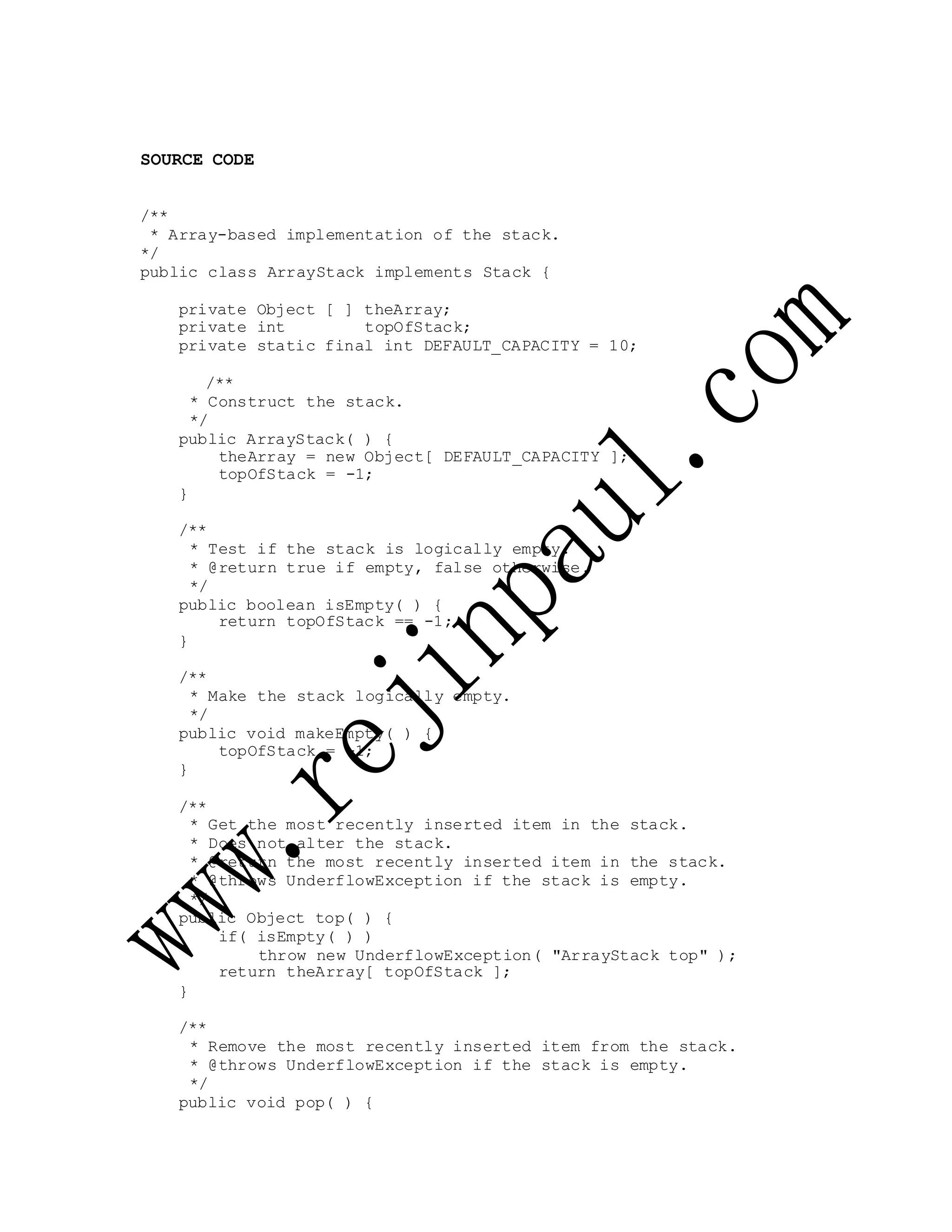 SOURCE CODE
/**
* Array-based implementation of the stack.
*/
public class ArrayStack implements Stack {
private Object [ ] theArray;
private int topOfStack;
private static final int DEFAULT_CAPACITY = 10;
/**
* Construct the stack.
*/
public ArrayStack( ) {
theArray = new Object[ DEFAULT_CAPACITY ];
topOfStack = -1;
}
/**
* Test if the stack is logically empty.
* @return true if empty, false otherwise.
*/
public boolean isEmpty( ) {
return topOfStack == -1;
}
/**
* Make the stack logically empty.
*/
public void makeEmpty( ) {
topOfStack = -1;
}
/**
* Get the most recently inserted item in the stack.
* Does not alter the stack.
* @return the most recently inserted item in the stack.
* @throws UnderflowException if the stack is empty.
*/
public Object top( ) {
if( isEmpty( ) )
throw new UnderflowException( "ArrayStack top" );
return theArray[ topOfStack ];
}
/**
* Remove the most recently inserted item from the stack.
* @throws UnderflowException if the stack is empty.
*/
public void pop( ) {
 