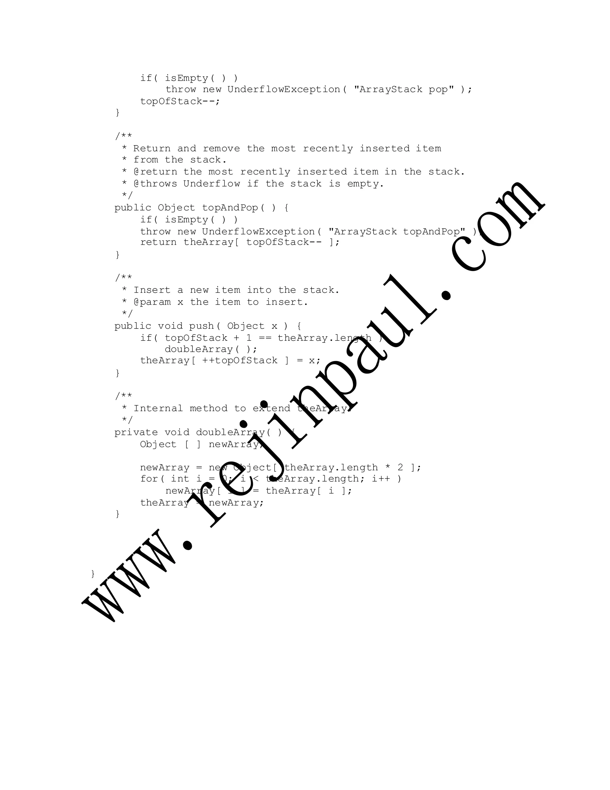 if( isEmpty( ) )
throw new UnderflowException( "ArrayStack pop" );
topOfStack--;
}
/**
* Return and remove the most recently inserted item
* from the stack.
* @return the most recently inserted item in the stack.
* @throws Underflow if the stack is empty.
*/
public Object topAndPop( ) {
if( isEmpty( ) )
throw new UnderflowException( "ArrayStack topAndPop" );
return theArray[ topOfStack-- ];
}
/**
* Insert a new item into the stack.
* @param x the item to insert.
*/
public void push( Object x ) {
if( topOfStack + 1 == theArray.length )
doubleArray( );
theArray[ ++topOfStack ] = x;
}
/**
* Internal method to extend theArray.
*/
private void doubleArray( ) {
Object [ ] newArray;
newArray = new Object[ theArray.length * 2 ];
for( int i = 0; i < theArray.length; i++ )
newArray[ i ] = theArray[ i ];
theArray = newArray;
}
}
 
