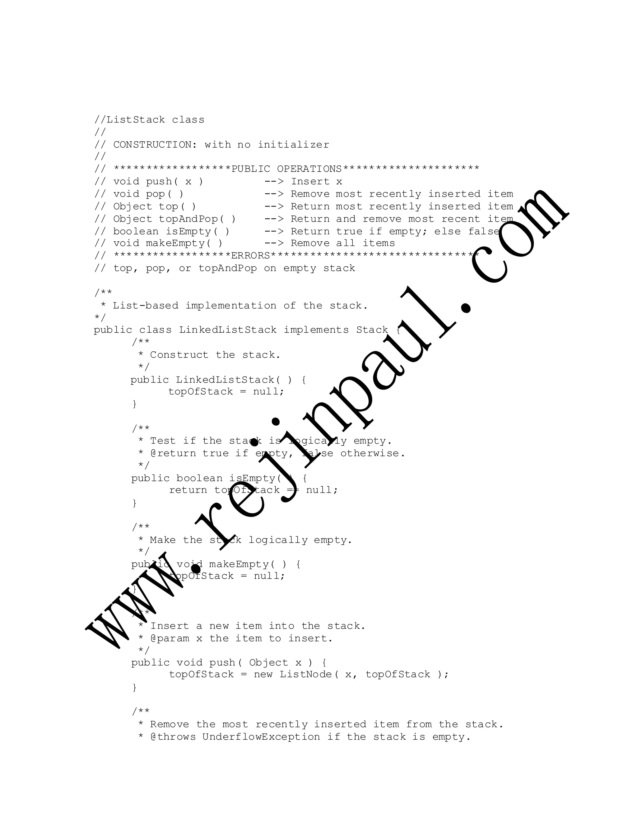 //ListStack class
//
// CONSTRUCTION: with no initializer
//
// ******************PUBLIC OPERATIONS*********************
// void push( x ) --> Insert x
// void pop( ) --> Remove most recently inserted item
// Object top( ) --> Return most recently inserted item
// Object topAndPop( ) --> Return and remove most recent item
// boolean isEmpty( ) --> Return true if empty; else false
// void makeEmpty( ) --> Remove all items
// ******************ERRORS********************************
// top, pop, or topAndPop on empty stack
/**
* List-based implementation of the stack.
*/
public class LinkedListStack implements Stack {
/**
* Construct the stack.
*/
public LinkedListStack( ) {
topOfStack = null;
}
/**
* Test if the stack is logically empty.
* @return true if empty, false otherwise.
*/
public boolean isEmpty( ) {
return topOfStack == null;
}
/**
* Make the stack logically empty.
*/
public void makeEmpty( ) {
topOfStack = null;
}
/**
* Insert a new item into the stack.
* @param x the item to insert.
*/
public void push( Object x ) {
topOfStack = new ListNode( x, topOfStack );
}
/**
* Remove the most recently inserted item from the stack.
* @throws UnderflowException if the stack is empty.
 