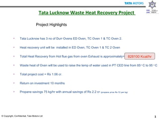 1© Copyright, Confidential, Tata Motors Ltd
Tata Lucknow Waste Heat Recovery Project
 Tata Lucknow has 3 no of Durr Ovens ED Oven, TC Oven 1 & TC Oven 2.
 Heat recovery unit will be installed in ED Oven, TC Oven 1 & TC 2 Oven
 Total Heat Recovery from Hot flue gas from oven Exhaust is approximately=
 Waste heat of Oven will be used to raise the temp of water used in PT CED line from 85o
C to 95 o
C
 Total project cost = Rs 1.06 cr.
 Return on investment 10 months
 Propane savings 75 kg/hr with annual savings of Rs 2.2 cr (propane price Rs 72 per kg)
Project Highlights
828100 Kcal/hr
 