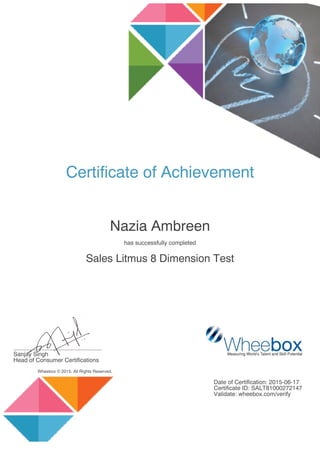 Certificate of Achievement
Nazia Ambreen
has successfully completed
Sales Litmus 8 Dimension Test
......................................................
Sanjay Singh
Head of Consumer Certifications
Wheebox © 2015. All Rights Reserved.
Date of Certification: 2015-06-17
Certificate ID: SALT81000272147
Validate: wheebox.com/verify
 