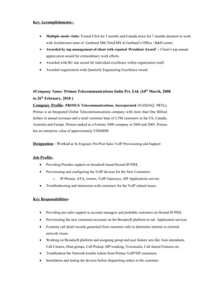 Key Accomplishments:-
• Multiple onsite visits: Visited USA for 5 months and Canada twice for 7 months duration to work
with Architecture team of Genband SBC/OneEMS at Genband’s Office / R&D centre.
• Awarded by top management of client with reputed ‘President Award’ – Client’s top annual
appreciation award for extraordinary work efforts.
• Awarded with BU star award for individual excellence within organization itself
• Awarded organization wide Quarterly Engineering Excellence award.
#Company Name- Primus Telecommunications India Pvt. Ltd. (10th
March, 2008
to 26th
February, 2010 )
Company Profile- PRIMUS Telecommunications, Incorporated (NASDAQ: PRTL),
Primus is an Integrated Global Telecommunications company with more than One Billion
dollars in annual revenues and a retail customer base of 2.5M customers in the US, Canada,
Australia and Europe. Primus ranked as a Fortune 1000 company in 2004 and 2005. Primus
has an enterprise value of approximately US$600M
Designation - Worked as Sr.Engineer Pre/Post Sales VoIP Provisioning and Support
Job Profile-
• Providing Presales support on broadsoft based Hosted IP-PBX.
• Provisioning and configuring the VoIP devices for the New Customers:
o IP Phones, ATA, routers, VoIP Gateways, SIP Applications servers
• Troubleshooting and interaction with customers for the VoIP related issues.
Key Responsibilities-
• Providing pre-sales support to account managers and probable customers on Hosted IP-PBX.
• Provisioning the new customers/accounts on the Broadsoft platform to run Application services
• Examine call detail records generated from customer calls to determine internal or external
network issues.
• Working on Broadsoft platform and assigning group and user feature sets like Auto attendants,
Call Centers, Hunt groups, Call Pickup, SIP trunking, Voicemails, Call shared Features etc.
• Troubleshoot the Network trouble tickets from Primus VoIP/SIP customers.
• Installation and testing the devices before dispatching orders to the customer.
 