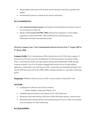 • Manage database and records of all customers and the information about their up gradation and
changes.
• Documenting key processes, manuals for new features and products.
Key Accomplishments:-
• Four months international exposure: Got training on broadsoft platform and chance to work in
live environment in London, UK.
• Member of Core team for ISO 9001: 10002 certification for organization: Actively helped
organization in achieving ISO 9001: 10002 certifications by documenting processes,
SOIs/manuals, flowcharts and maintaining records.
#Previous Company Name- Tata Communications Internet Services Ltd. (1st
August, 2007 to
5th
March, 2008)
Company Profile-TATA Communications (VSNL) Internet Services Ltd. (VISL) holds a category 'A'
Internet Service Provider License from the Department of Telecommunications, Government of India.
VISL is a total solutions provider with single-window offerings Internet Bandwidth for SME and large
Corporate nationally; Voice Over IP solutions, Managed Data Network services for high-reliability
applications. Contact Direct is the VoIP Service of VISL. Contact Direct provides global and quality Voice
network (ITSP Service) for Call Centers/ BPOs, SMEs, Corporate Customers etc , and Audio Conferencing
facility.
Designation- Worked as Network executive (VoIP). I was key member of Central NOC Team.
Job Profile-
• Configuring the VoIP devices for the New Customers:
o Routers, Mediants, Audiocode, IP Phones, ATA
• Troubleshooting and interaction with customers for the VoIP related issues.
• Maintenance and trouble shooting of SIP Servers, SERs (SIP Express Routers), Asterisk Servers.
• Maintaining Audio conferencing Server and troubleshooting for the server. Check for the different
rooms and databases for Audio conferencing.
Key Responsibilities-
 