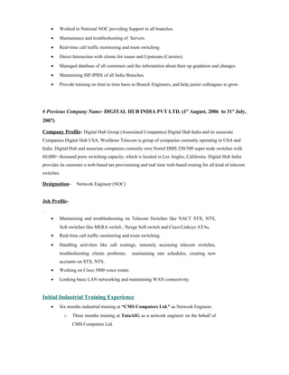 • Worked in National NOC providing Support to all branches.
• Maintenance and troubleshooting of Servers.
• Real-time call traffic monitoring and route switching
• Direct Interaction with clients for issues and Upstream (Carriers).
• Managed database of all customers and the information about their up gradation and changes.
• Maintaining SIP-IPBX of all India Branches.
• Provide training on time to time basis to Branch Engineers, and help junior colleagues to grow.
# Previous Company Name- DIGITAL HUB INDIA PVT LTD. (1st
August, 2006 to 31st
July,
2007)
Company Profile- Digital Hub Group (Associated Companies) Digital Hub India and its associate
Companies Digital Hub USA, Worldone Telecom is group of companies currently operating in USA and
India. Digital Hub and associate companies currently own Nortel DMS 250/300 super node switches with
60,000+ thousand ports switching capacity, which is located in Los Angles, California. Digital Hub India
provides its customer a web-based tax provisioning and real time web-based routing for all kind of telecom
switches.
Designation- Network Engineer (NOC)
Job Profile-
.
• Maintaining and troubleshooting on Telecom Switches like NACT STX, NTS,
Soft switches like MERA switch , Nexge Soft switch and Cisco/Linksys ATAs.
• Real-time call traffic monitoring and route switching.
• Handling activities like call routings, remotely accessing telecom switches,
troubleshooting clients problems, maintaining rate schedules, creating new
accounts on STX, NTS.
• Working on Cisco 5800 voice router.
• Looking basic LAN networking and maintaining WAN connectivity.
Initial Industrial Training Experience
• Six months industrial training at “CMS Computers Ltd.” as Network Engineer.
o Three months training at TataAIG as a network engineer on the behalf of
CMS Computers Ltd.
 