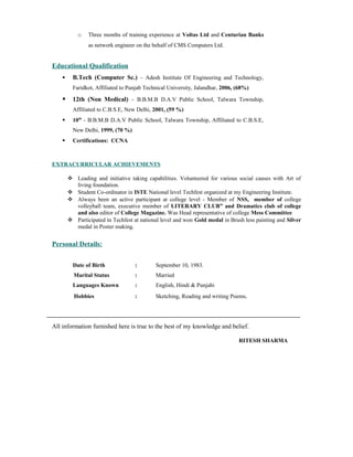 o Three months of training experience at Voltas Ltd and Centurian Banks
as network engineer on the behalf of CMS Computers Ltd.
Educational Qualification
 B.Tech (Computer Sc.) – Adesh Institute Of Engineering and Technology,
Faridkot, Affiliated to Punjab Technical University, Jalandhar, 2006, (68%)
 12th (Non Medical) – B.B.M.B D.A.V Public School, Talwara Township,
Affiliated to C.B.S.E, New Delhi, 2001, (59 %)
 10th
- B.B.M.B D.A.V Public School, Talwara Township, Affiliated to C.B.S.E,
New Delhi, 1999, (70 %)
 Certifications: CCNA
EXTRACURRICULAR ACHIEVEMENTS
 Leading and initiative taking capabilities. Volunteered for various social causes with Art of
living foundation.
 Student Co-ordinator in ISTE National level Techfest organized at my Engineering Institute.
 Always been an active participant at college level - Member of NSS, member of college
volleyball team, executive member of LITERARY CLUB” and Dramatics club of college
and also editor of College Magazine. Was Head representative of college Mess Committee
 Participated in Techfest at national level and won Gold medal in Brush less painting and Silver
medal in Poster making.
Personal Details:
Date of Birth : September 10, 1983.
Marital Status : Married
Languages Known : English, Hindi & Punjabi
Hobbies : Sketching, Reading and writing Poems.
All information furnished here is true to the best of my knowledge and belief.
RITESH SHARMA
 