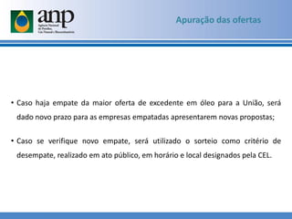 • Caso haja empate da maior oferta de excedente em óleo para a União, será
dado novo prazo para as empresas empatadas apresentarem novas propostas;
• Caso se verifique novo empate, será utilizado o sorteio como critério de
desempate, realizado em ato público, em horário e local designados pela CEL.
Apuração das ofertas
 