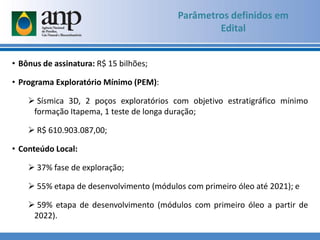 Parâmetros definidos em
Edital
• Bônus de assinatura: R$ 15 bilhões;
• Programa Exploratório Mínimo (PEM):
 Sísmica 3D, 2 poços exploratórios com objetivo estratigráfico mínimo
formação Itapema, 1 teste de longa duração;
 R$ 610.903.087,00;
• Conteúdo Local:
 37% fase de exploração;
 55% etapa de desenvolvimento (módulos com primeiro óleo até 2021); e
 59% etapa de desenvolvimento (módulos com primeiro óleo a partir de
2022).
 