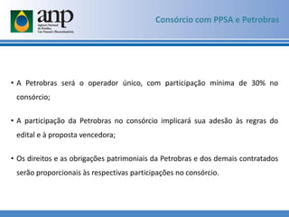 • A Petrobras será o operador único, com participação mínima de 30% no
consórcio;
• A participação da Petrobras no consórcio implicará sua adesão às regras do
edital e à proposta vencedora;
• Os direitos e as obrigações patrimoniais da Petrobras e dos demais contratados
serão proporcionais às respectivas participações no consórcio.
Consórcio com PPSA e Petrobras
 