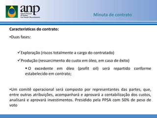 Características do contrato:
•Duas fases:
Exploração (riscos totalmente a cargo do contratado)
Produção (ressarcimento do custo em óleo, em caso de êxito)
 O excedente em óleo (profit oil) será repartido conforme
estabelecido em contrato;
•Um comitê operacional será composto por representantes das partes, que,
entre outras atribuições, acompanhará e aprovará a contabilização dos custos,
analisará e aprovará investimentos. Presidido pela PPSA com 50% de peso de
voto
Minuta de contrato
 