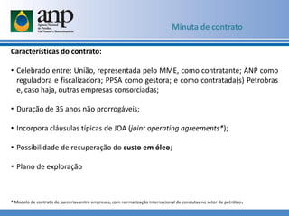 Minuta de contrato
Características do contrato:
• Celebrado entre: União, representada pelo MME, como contratante; ANP como
reguladora e fiscalizadora; PPSA como gestora; e como contratada(s) Petrobras
e, caso haja, outras empresas consorciadas;
• Duração de 35 anos não prorrogáveis;
• Incorpora cláusulas típicas de JOA (joint operating agreements*);
• Possibilidade de recuperação do custo em óleo;
• Plano de exploração
* Modelo de contrato de parcerias entre empresas, com normatização internacional de condutas no setor de petróleo.
 