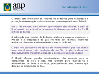 Considerações Finais
O Brasil está retomando as rodadas de licitações para exploração e
produção de óleo e gás, aplicando o novo marco regulatório no Pré-sal;
Em 21 de outubro, uma enorme oportunidade será licitada: a área de
libra possui uma estimativa de volume de óleo recuperável entre 8 e 12
bilhões de barris;
A retomada das rodadas de licitação, abrindo a margem equatorial, o
Pré-sal e a prospecção de gás em terra em imensas extensões
territoriais, demonstra a dimensão do potencial do Brasil;
O País tem consciência da escala das oportunidades, por isso busca,
além das riquezas pela produção de petróleo e gás, acelerar seu
desenvolvimento industrial, utilizando a política de Conteúdo Local;
O Brasil oferece grandes oportunidades não somente para as
companhias de óleo e gás, mas também para investidores e
fornecedores de bens e serviços, principalmente para aqueles que
desejam se estabelecer no País.
 
