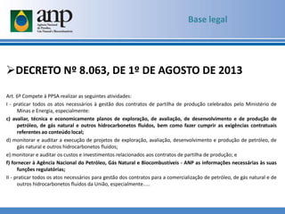 DECRETO Nº 8.063, DE 1º DE AGOSTO DE 2013
Art. 6º Compete à PPSA realizar as seguintes atividades:
I - praticar todos os atos necessários à gestão dos contratos de partilha de produção celebrados pelo Ministério de
Minas e Energia, especialmente:
c) avaliar, técnica e economicamente planos de exploração, de avaliação, de desenvolvimento e de produção de
petróleo, de gás natural e outros hidrocarbonetos fluidos, bem como fazer cumprir as exigências contratuais
referentes ao conteúdo local;
d) monitorar e auditar a execução de projetos de exploração, avaliação, desenvolvimento e produção de petróleo, de
gás natural e outros hidrocarbonetos fluidos;
e) monitorar e auditar os custos e investimentos relacionados aos contratos de partilha de produção; e
f) fornecer à Agência Nacional do Petróleo, Gás Natural e Biocombustíveis - ANP as informações necessárias às suas
funções regulatórias;
II - praticar todos os atos necessários para gestão dos contratos para a comercialização de petróleo, de gás natural e de
outros hidrocarbonetos fluidos da União, especialmente.....
Base legal
 