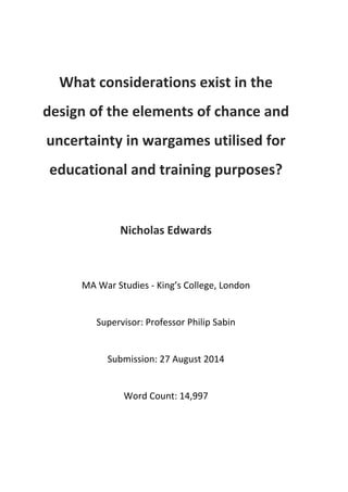 What considerations exist in the 
design of the elements of chance and 
uncertainty in wargames utilised for 
educational and training purposes? 
Nicholas Edwards 
MA War Studies ‐ King’s College, London 
Supervisor: Professor Philip Sabin 
Submission: 27 August 2014 
Word Count: 14,997 
 