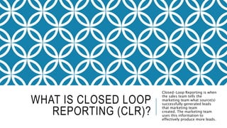 WHAT IS CLOSED LOOP
REPORTING (CLR)?
Closed-Loop Reporting is when
the sales team tells the
marketing team what source(s)
successfully generated leads
that marketing team
created. The marketing team
uses this information to
effectively produce more leads.
 