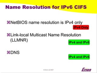 © Erion Ltd 2007 
Name Resolution for IPv6 CIFS 
a 
NetBIOS name resolution is IPv4 only 
a 
Link-local Multicast Name Resolution (LLMNR) 
a 
DNS 
IPv4 Only 
IPv4 and IPv6 
IPv4 and IPv6  