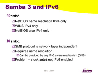 © Erion Ltd 2007 
Samba 3 and IPv6 
a 
nmbd 
` 
NetBIOS name resolution IPv4 only 
` 
WINS IPv4 only 
` 
NetBIOS also IPv4 only 
a 
smbd 
` 
SMB protocol is network layer independent 
` 
Requires name resolution 
⌧ 
Can be provided by any IPv6 aware mechanism (DNS) 
` 
Problem –stock smbdnot IPv6 enabled  