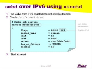 © Erion Ltd 2007 
smbd over IPv6 using xinetd 
1. 
Run smbd from IPv6 enabled internet service daemon 
2. 
Create /etc/xinetd.d/smb 
3. 
Start xinetd 
# Samba smb service 
service microsoft-ds 
{ 
flags = REUSE 
IPV6 
socket_type = stream 
wait = no 
user = root 
server = /usr/sbin/smbd 
log_on_failure += USERID 
disable = no 
} 
Enables IPv6 
port 445 in 
/etc/services  