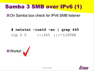 © Erion Ltd 2007 
Samba 3 SMB over IPv6 (1) 
a 
On Samba box check for IPv6 SMB listener 
# netstat –inet6 –an | grep 445 
tcp 0 0 :::445 :::*LISTEN 
a 
Works!  