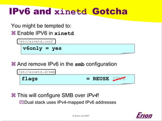© Erion Ltd 2007 
IPv6 and xinetd Gotcha 
You might be tempted to: 
a 
Enable IPV6 in xinetd 
a 
And remove IPv6 in the smbconfiguration 
a 
This will configure SMB over IPv4! 
` 
Dual stack uses IPv4-mapped IPv6 addresses 
v6only = yes 
/etc/xinetd.conf 
flags = REUSE 
IPV6 
/etc/xinetd.d/smb  
