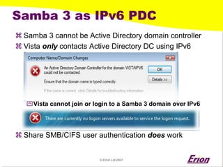 © Erion Ltd 2007 
Samba 3 as IPv6 PDC 
a 
Samba 3 cannot be Active Directory domain controller 
a 
Vista onlycontacts Active Directory DC using IPv6 
` 
Vista cannot join or login to a Samba 3 domain over IPv6 
a 
Share SMB/CIFS user authentication doeswork  