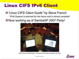 © Erion Ltd 2007 
Linux CIFS IPv6 Client 
a 
“Linux CIFS Client Guide”by Steve French 
“IPv6 Support is planned for the future and is almost complete” 
a 
Now working as of SambaXP2007 Party! 
Steve French and David Holder – The first ever CIFS client connection over IPv6  