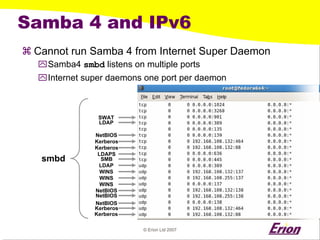 © Erion Ltd 2007 
Samba 4 and IPv6 
a 
Cannot run Samba 4 from Internet Super Daemon 
` 
Samba4 smbdlistens on multiple ports 
` 
Internet super daemons one port per daemon 
SWAT 
LDAP 
NetBIOS 
Kerberos 
Kerberos 
LDAPS 
SMB 
LDAP 
WINS 
WINS 
WINS 
NetBIOS 
NetBIOS 
NetBIOS 
Kerberos 
Kerberos 
smbd  