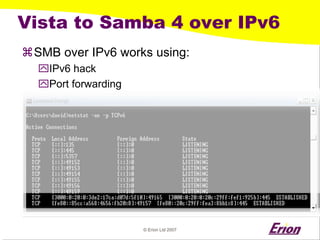 © Erion Ltd 2007 
Vista to Samba 4 over IPv6 
a 
SMB over IPv6 works using: 
` 
IPv6 hack 
` 
Port forwarding  
