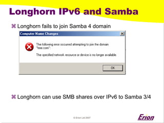 © Erion Ltd 2007 
Longhorn IPv6 and Samba 
a 
Longhorn fails to join Samba 4 domain 
a 
Longhorn can use SMB shares over IPv6 to Samba 3/4  