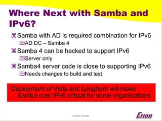 © Erion Ltd 2007 
Where Next with Samba and IPv6? 
a 
Samba with AD is required combination for IPv6 
` 
AD DC –Samba 4 
a 
Samba 4 can be hacked to support IPv6 
` 
Server only 
a 
Samba4 server code is close to supporting IPv6 
` 
Needs changes to build and test 
Deployment of Vista and Longhorn will make Samba over IPv6 critical for some organisations  