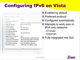 © Erion Ltd 2007 
Configuring IPv6 on Vista 
a 
Enabled by default 
a 
Preferred protocol 
a 
Configured automatically 
a 
Attempts to work even in IPv4 only networks 
` 
Teredo 
` 
ISATAP 
a 
Fully integrated into GUI  