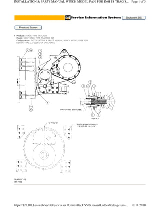 GRAPHIC #1
c957821
Shutdown SIS
Previous Screen
Product: TRACK-TYPE TRACTOR
Model: D6H TRACK-TYPE TRACTOR 3ZF
Configuration: INSTALLATION & PARTS MANUAL WINCH MODEL PA56 FOR
D6H PS TRAC 3ZF00001-UP (MACHINE)
Page 1 of 3INSTALLATION & PARTS MANUAL WINCH MODEL PA56 FOR D6H PS TRAC(S...
17/11/2010https://127.0.0.1/sisweb/servlet/cat.cis.sis.PController.CSSISConsistList?calledpage=/sis...
 