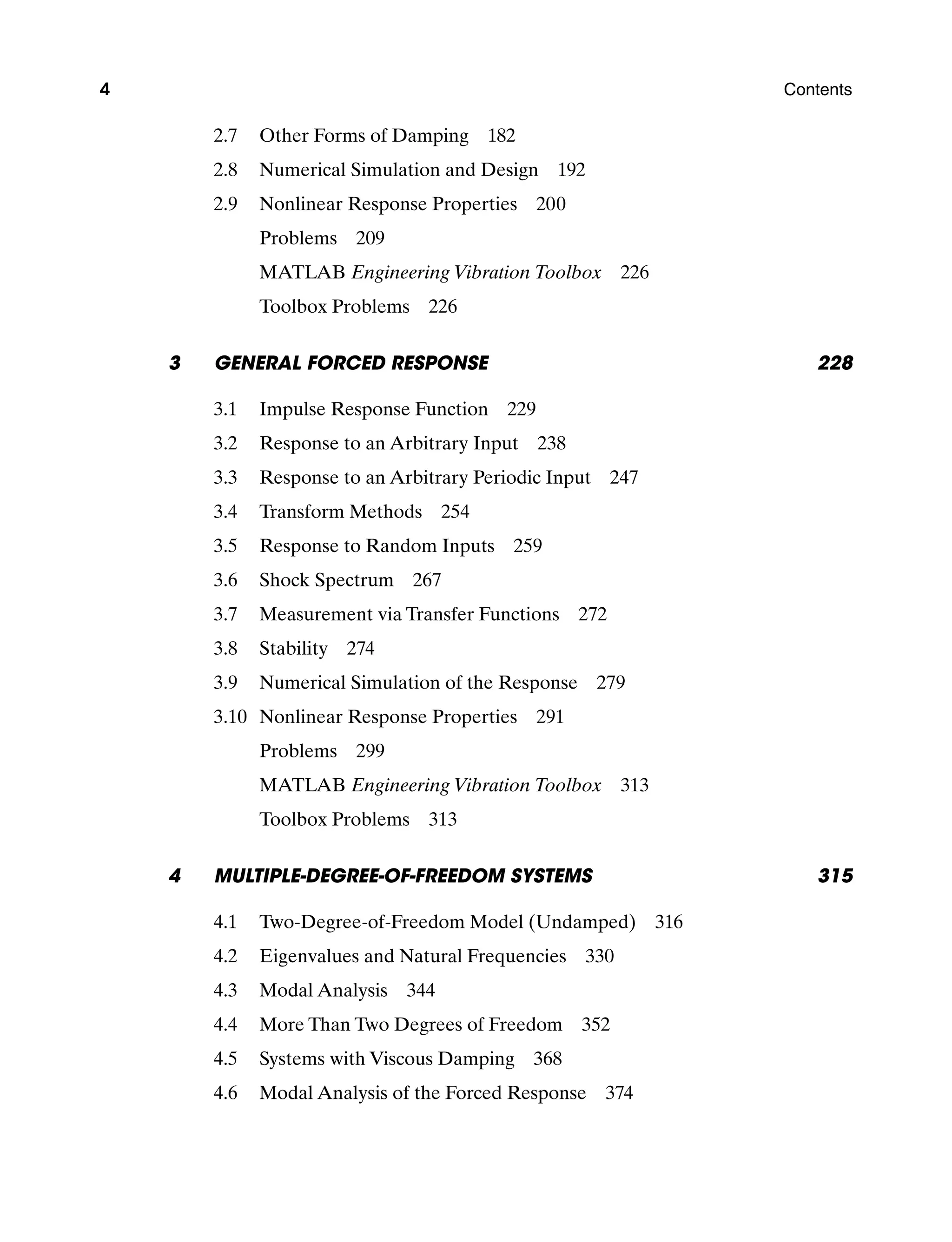 4 Contents
2.7 Other Forms of Damping 182
2.8 Numerical Simulation and Design 192
2.9 Nonlinear Response Properties 200
Problems  209
MATLAB Engineering Vibration Toolbox  226
Toolbox Problems  226
3 General Forced Response 228
3.1 Impulse Response Function 229
3.2 Response to an Arbitrary Input 238
3.3 Response to an Arbitrary Periodic Input 247
3.4 Transform Methods 254
3.5 Response to Random Inputs 259
3.6 Shock Spectrum 267
3.7 Measurement via Transfer Functions 272
3.8 Stability 274
3.9 Numerical Simulation of the Response 279
3.10 Nonlinear Response Properties 291
Problems  299
MATLAB Engineering Vibration Toolbox  313
Toolbox Problems  313
4	Multiple-Degree-of-Freedom Systems 315
4.1 Two-Degree-of-Freedom Model (Undamped) 316
4.2 Eigenvalues and Natural Frequencies 330
4.3 Modal Analysis 344
4.4 More Than Two Degrees of Freedom 352
4.5 Systems with Viscous Damping 368
4.6 Modal Analysis of the Forced Response 374
A01_INMA8449_04_PIE_FM.indd 4 23/02/13 7:52 PM
 