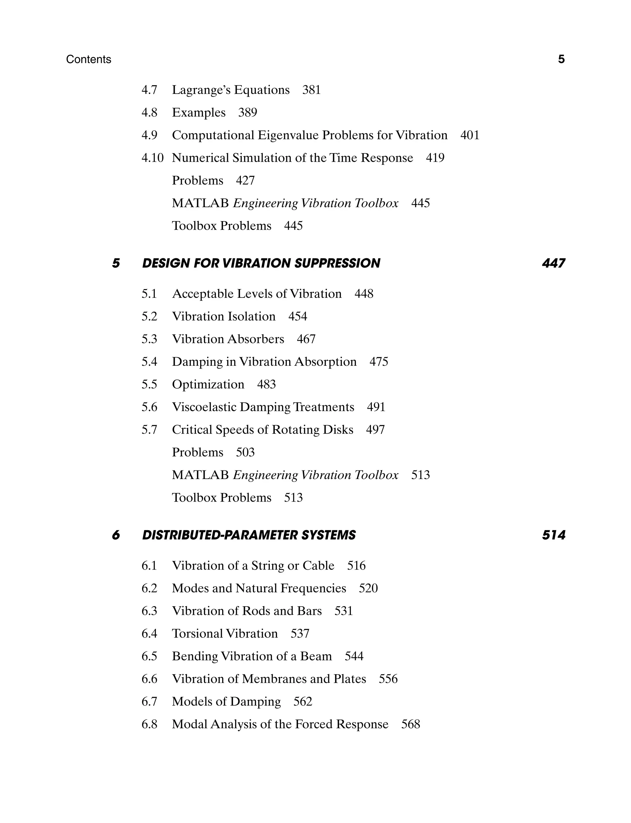 Contents 5
4.7 Lagrange’s Equations 381
4.8 Examples 389
4.9 Computational Eigenvalue Problems for Vibration 401
4.10 Numerical Simulation of the Time Response 419
Problems  427
MATLAB Engineering Vibration Toolbox  445
Toolbox Problems  445
5	Design for Vibration Suppression 447
5.1 Acceptable Levels of Vibration 448
5.2 Vibration Isolation 454
5.3 Vibration Absorbers 467
5.4 Damping in Vibration Absorption 475
5.5 Optimization 483
5.6 Viscoelastic Damping Treatments 491
5.7 Critical Speeds of Rotating Disks 497
Problems  503
MATLAB Engineering Vibration Toolbox  513
Toolbox Problems  513
6	Distributed-Parameter Systems 514
6.1 Vibration of a String or Cable 516
6.2 Modes and Natural Frequencies 520
6.3 Vibration of Rods and Bars 531
6.4 Torsional Vibration 537
6.5 Bending Vibration of a Beam 544
6.6 Vibration of Membranes and Plates 556
6.7 Models of Damping 562
6.8 Modal Analysis of the Forced Response 568
A01_INMA8449_04_PIE_FM.indd 5 23/02/13 7:52 PM
 