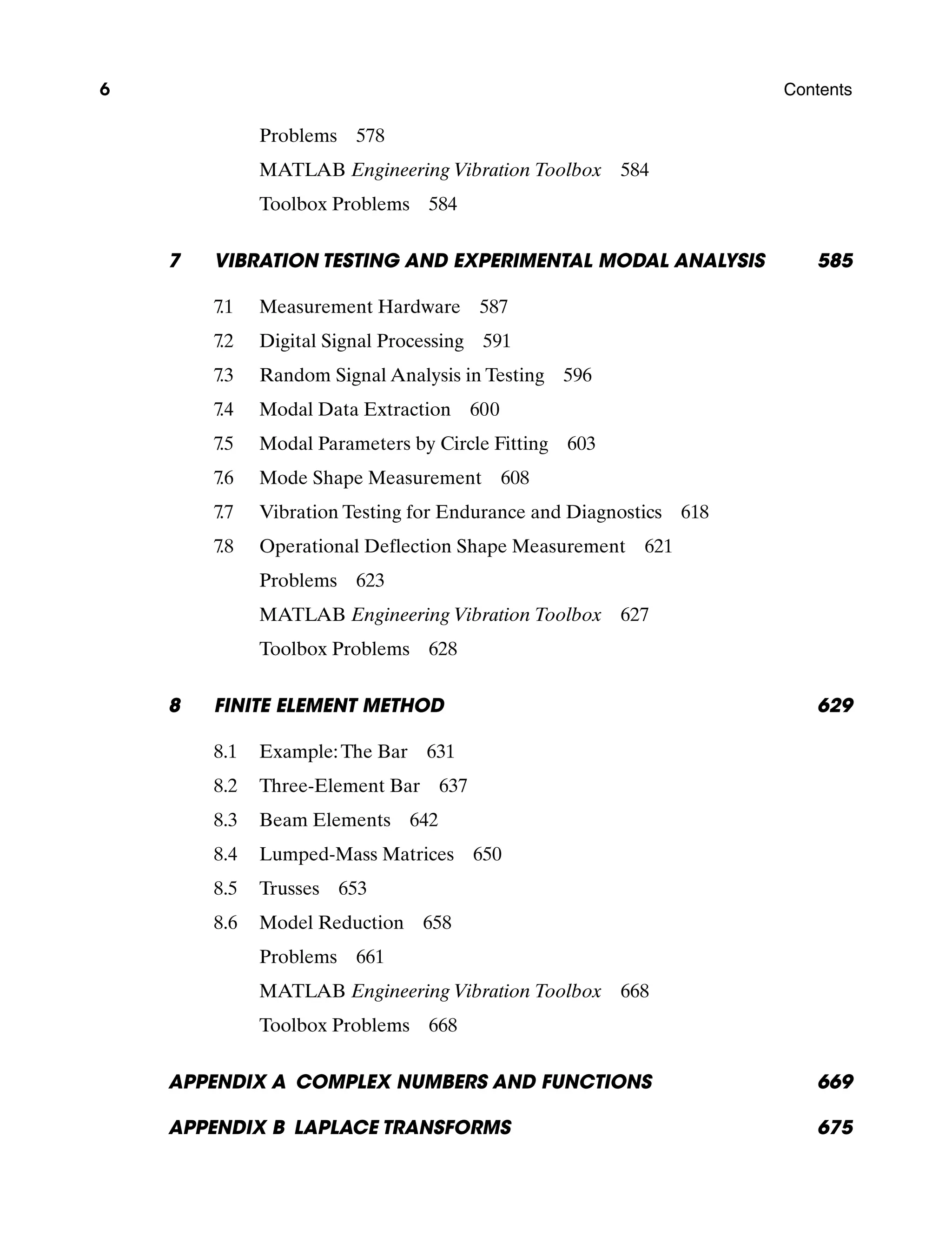 6 Contents
Problems  578
MATLAB Engineering Vibration Toolbox  584
Toolbox Problems  584
7 Vibration Testing and Experimental Modal Analysis 585
7.1 Measurement Hardware 587
7.2 Digital Signal Processing 591
7.3 Random Signal Analysis in Testing 596
7.4 Modal Data Extraction 600
7.5 Modal Parameters by Circle Fitting 603
7.6 Mode Shape Measurement 608
7.7 Vibration Testing for Endurance and Diagnostics 618
7.8 Operational Deflection Shape Measurement 621
Problems  623
MATLAB Engineering Vibration Toolbox  627
Toolbox Problems  628
8	Finite Element Method 629
8.1 Example:The Bar 631
8.2 Three-Element Bar 637
8.3 Beam Elements 642
8.4 Lumped-Mass Matrices 650
8.5 Trusses 653
8.6 Model Reduction 658
Problems  661
MATLAB Engineering Vibration Toolbox  668
Toolbox Problems  668
Appendix A Complex Numbers and Functions 669
Appendix B Laplace Transforms 675
A01_INMA8449_04_PIE_FM.indd 6 23/02/13 7:52 PM
 