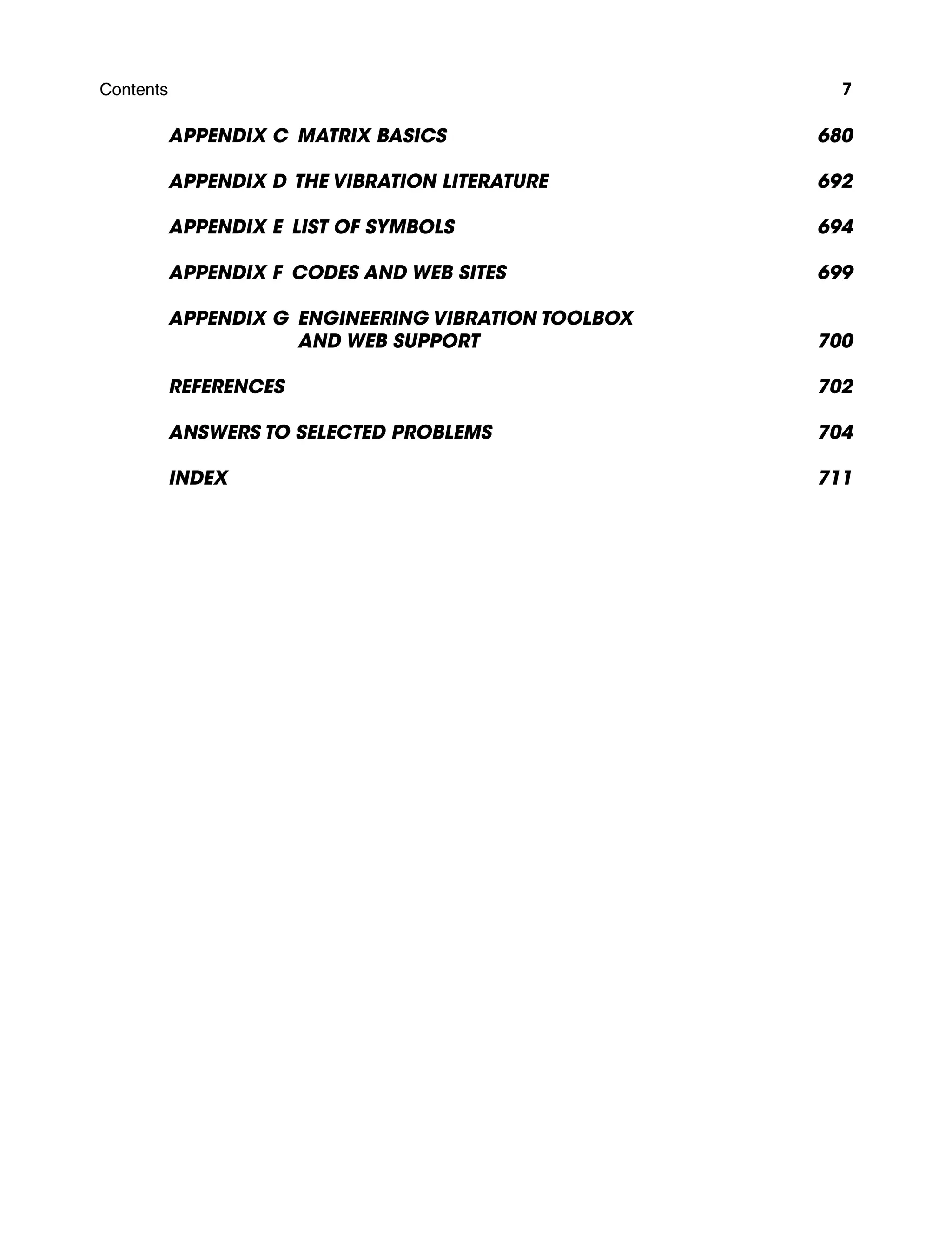 Contents 7
Appendix C Matrix Basics 680
Appendix D The Vibration Literature 692
Appendix E List of Symbols 694
Appendix F Codes and Web Sites 699
Appendix G Engineering Vibration Toolbox
and Web Support700
References 702
Answers to Selected Problems 704
Index 711
A01_INMA8449_04_PIE_FM.indd 7 23/02/13 7:52 PM
 