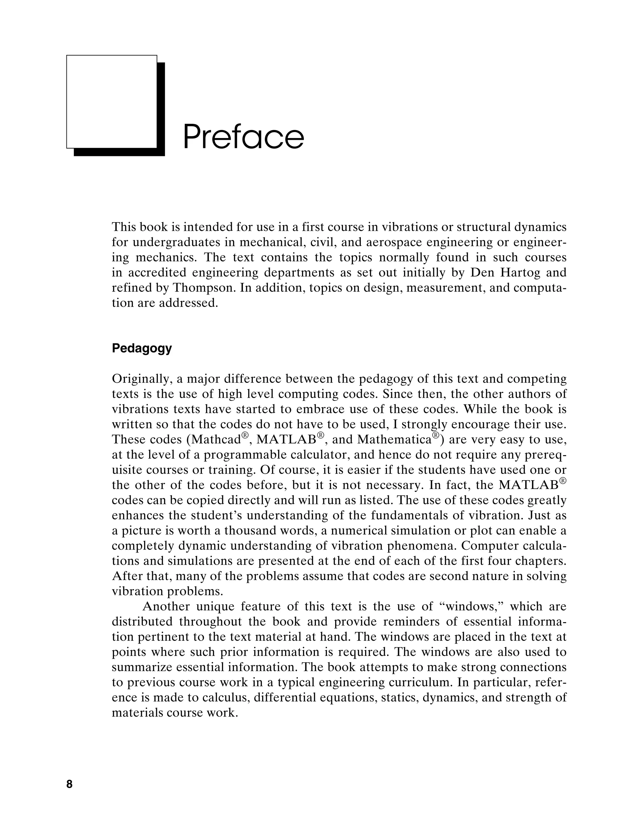 8
Preface
This book is intended for use in a first course in vibrations or structural ­
dynamics
for undergraduates in mechanical, civil, and aerospace engineering or engineer-
ing mechanics. The text contains the topics normally found in such courses
in ­
accredited engineering departments as set out initially by Den Hartog and
­
refined by Thompson. In addition, topics on design, measurement, and computa-
tion are addressed.
Pedagogy
Originally, a major difference between the pedagogy of this text and competing
texts is the use of high level computing codes. Since then, the other authors of
vibrations texts have started to embrace use of these codes. While the book is
written so that the codes do not have to be used, I strongly encourage their use.
These codes (Mathcad®
, Matlab®
, and Mathematica®
) are very easy to use,
at the level of a programmable calculator, and hence do not require any prereq-
uisite courses or training. Of course, it is easier if the students have used one or
the other of the codes before, but it is not necessary. In fact, the Matlab®
codes can be copied directly and will run as listed. The use of these codes greatly
enhances the student’s understanding of the fundamentals of vibration. Just as
a picture is worth a thousand words, a numerical simulation or plot can enable a
completely dynamic understanding of vibration phenomena. Computer calcula-
tions and simulations are presented at the end of each of the first four chapters.
After that, many of the problems assume that codes are second nature in solving
vibration problems.
Another unique feature of this text is the use of “windows,” which are
distributed throughout the book and provide reminders of essential informa-
tion pertinent to the text material at hand. The windows are placed in the text at
points where such prior information is required. The windows are also used to
summarize essential information. The book attempts to make strong connections
to previous course work in a typical engineering curriculum. In particular, refer-
ence is made to calculus, differential equations, statics, dynamics, and strength of
materials course work.
A01_INMA8449_04_PIE_FM.indd 8 23/02/13 7:52 PM
 