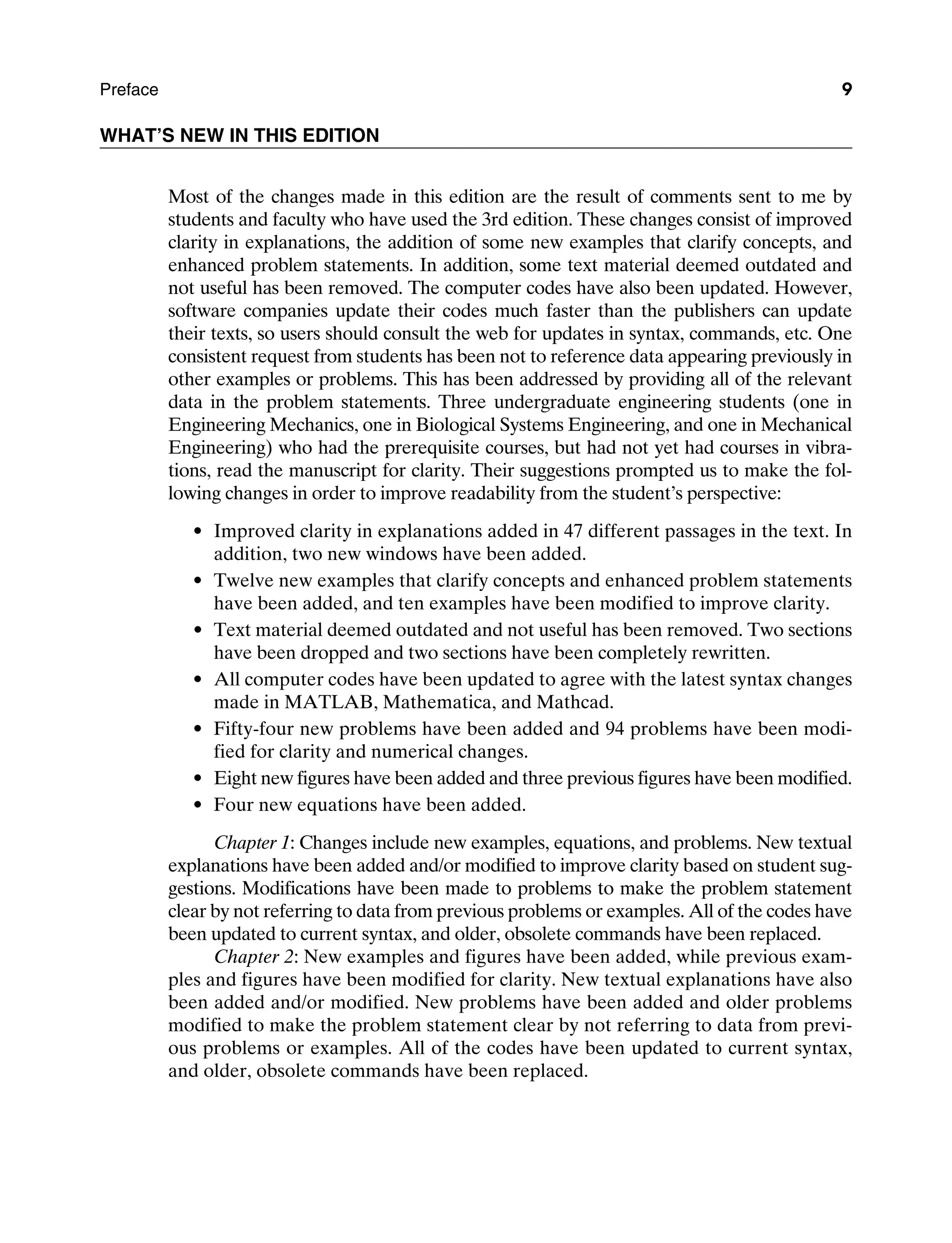 Preface 9
WHAT’S NEW IN THIS EDITION
Most of the changes made in this edition are the result of comments sent to me by
students and faculty who have used the 3rd edition. These changes consist of improved
clarity in explanations, the addition of some new examples that clarify concepts, and
enhanced problem statements. In addition, some text material deemed outdated and
not useful has been removed. The computer codes have also been updated. However,
software companies update their codes much faster than the publishers can update
their texts, so users should consult the web for updates in syntax, commands, etc. One
consistent request from students has been not to reference data appearing previously in
other examples or problems. This has been addressed by providing all of the relevant
data in the problem statements. Three undergraduate engineering students (one in
Engineering Mechanics, one in Biological Systems Engineering, and one in Mechanical
Engineering) who had the prerequisite courses, but had not yet had courses in vibra-
tions, read the manuscript for clarity. Their suggestions prompted us to make the fol-
lowing changes in order to improve readability from the student’s perspective:
Improved clarity in explanations added in 47 different passages in the text. In
addition, two new windows have been added.
Twelve new examples that clarify concepts and enhanced problem statements
have been added, and ten examples have been modified to improve clarity.
Text material deemed outdated and not useful has been removed. Two sections
have been dropped and two sections have been completely rewritten.
All computer codes have been updated to agree with the latest syntax changes
made in Matlab, Mathematica, and Mathcad.
Fifty-four new problems have been added and 94 problems have been modi-
fied for clarity and numerical changes.
Eight new figures have been added and three previous figures have been modified.
Four new equations have been added.
Chapter 1: Changes include new examples, equations, and problems. New textual
explanations have been added and/or modified to improve clarity based on student sug-
gestions. Modifications have been made to problems to make the problem statement
clear by not referring to data from previous problems or examples. All of the codes have
been updated to current syntax, and older, obsolete commands have been replaced.
Chapter 2: New examples and figures have been added, while previous exam-
ples and figures have been modified for clarity. New textual explanations have also
been added and/or modified. New problems have been added and older problems
modified to make the problem statement clear by not referring to data from previ-
ous problems or examples. All of the codes have been updated to current syntax,
and older, obsolete commands have been replaced.
A01_INMA8449_04_PIE_FM.indd 9 23/02/13 7:52 PM
 