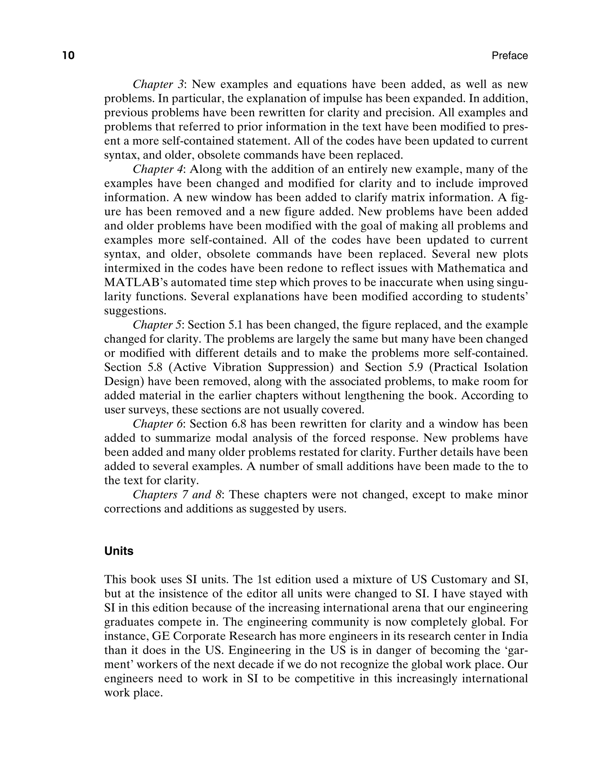 10 Preface
Chapter 3: New examples and equations have been added, as well as new
problems. In particular, the explanation of impulse has been expanded. In addition,
previous problems have been rewritten for clarity and precision. All examples and
problems that referred to prior information in the text have been modified to pres-
ent a more self-contained statement. All of the codes have been updated to current
syntax, and older, obsolete commands have been replaced.
Chapter 4: Along with the addition of an entirely new example, many of the
examples have been changed and modified for clarity and to include improved
information. A new window has been added to clarify matrix information. A fig-
ure has been removed and a new figure added. New problems have been added
and older problems have been modified with the goal of making all problems and
examples more self-contained. All of the codes have been updated to ­
current
syntax, and older, obsolete commands have been replaced. Several new plots
intermixed in the codes have been redone to reflect issues with Mathematica and
Matlab’s automated time step which proves to be inaccurate when using singu-
larity functions. Several explanations have been modified according to students’
suggestions.
Chapter 5: Section 5.1 has been changed, the figure replaced, and the example
changed for clarity. The problems are largely the same but many have been changed
or modified with different details and to make the problems more self-contained.
Section 5.8 (Active Vibration Suppression) and Section 5.9 (Practical Isolation
Design) have been removed, along with the associated problems, to make room for
added material in the earlier chapters without lengthening the book. According to
user surveys, these sections are not usually covered.
Chapter 6: Section 6.8 has been rewritten for clarity and a window has been
added to summarize modal analysis of the forced response. New problems have
been added and many older problems restated for clarity. Further details have been
added to several examples. A number of small additions have been made to the to
the text for clarity.
Chapters 7 and 8: These chapters were not changed, except to make minor
corrections and additions as suggested by users.
Units
This book uses SI units. The 1st edition used a mixture of US Customary and SI,
but at the insistence of the editor all units were changed to SI. I have stayed with
SI in this edition because of the increasing international arena that our engineering
graduates compete in. The engineering community is now completely global. For
instance, GE Corporate Research has more engineers in its research center in India
than it does in the US. Engineering in the US is in danger of becoming the ‘gar-
ment’ workers of the next decade if we do not recognize the global work place. Our
engineers need to work in SI to be competitive in this increasingly international
work place.
A01_INMA8449_04_PIE_FM.indd 10 23/02/13 7:52 PM
 