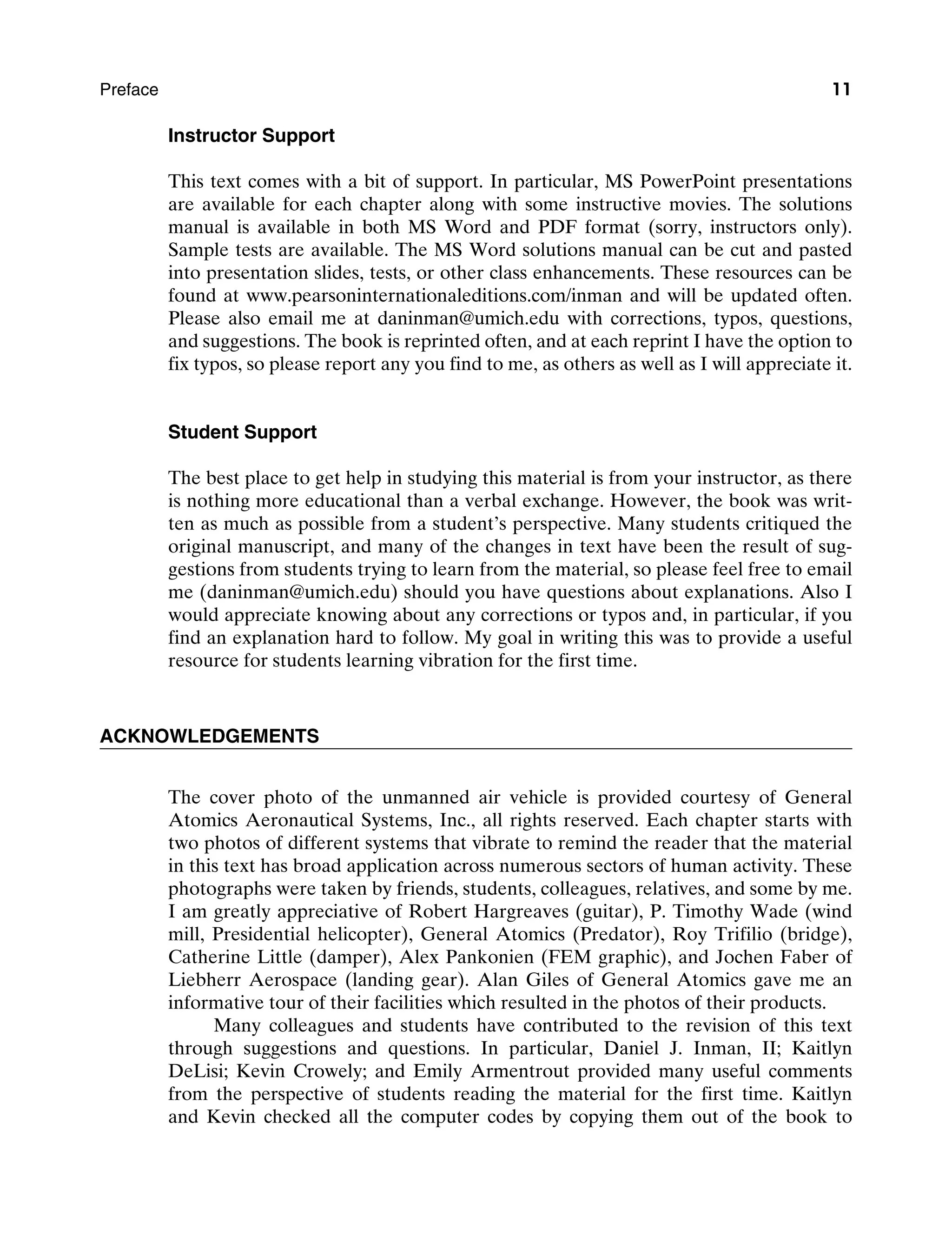 Preface 11
Instructor Support
This text comes with a bit of support. In particular, MS PowerPoint presentations
are available for each chapter along with some instructive movies. The solutions
manual is available in both MS Word and PDF format (sorry, instructors only).
Sample tests are available. The MS Word solutions manual can be cut and pasted
into presentation slides, tests, or other class enhancements. These resources can be
found at www.pearsoninternationaleditions.com/inman and will be updated often.
Please also email me at daninman@umich.edu with corrections, typos, questions,
and suggestions. The book is reprinted often, and at each reprint I have the option to
fix typos, so please report any you find to me, as others as well as I will appreciate it.
Student Support
The best place to get help in studying this material is from your instructor, as there
is nothing more educational than a verbal exchange. However, the book was writ-
ten as much as possible from a student’s perspective. Many students critiqued the
original manuscript, and many of the changes in text have been the result of sug-
gestions from students trying to learn from the material, so please feel free to email
me (daninman@umich.edu) should you have questions about explanations. Also I
would appreciate knowing about any corrections or typos and, in particular, if you
find an explanation hard to follow. My goal in writing this was to provide a useful
resource for students learning vibration for the first time.
Acknowledgements
The cover photo of the unmanned air vehicle is provided courtesy of General
Atomics Aeronautical Systems, Inc., all rights reserved. Each chapter starts with
two photos of different systems that vibrate to remind the reader that the material
in this text has broad application across numerous sectors of human activity. These
photographs were taken by friends, students, colleagues, relatives, and some by me.
I am greatly appreciative of Robert Hargreaves (guitar), P. Timothy Wade (wind
mill, Presidential helicopter), General Atomics (Predator), Roy Trifilio (bridge),
Catherine Little (damper), Alex Pankonien (FEM graphic), and Jochen Faber of
Liebherr Aerospace (landing gear). Alan Giles of General Atomics gave me an
informative tour of their facilities which resulted in the photos of their products.
Many colleagues and students have contributed to the revision of this text
through suggestions and questions. In particular, Daniel J. Inman, II; Kaitlyn
DeLisi; Kevin Crowely; and Emily Armentrout provided many useful comments
from the perspective of students reading the material for the first time. Kaitlyn
and Kevin checked all the computer codes by copying them out of the book to
A01_INMA8449_04_PIE_FM.indd 11 23/02/13 7:52 PM
 