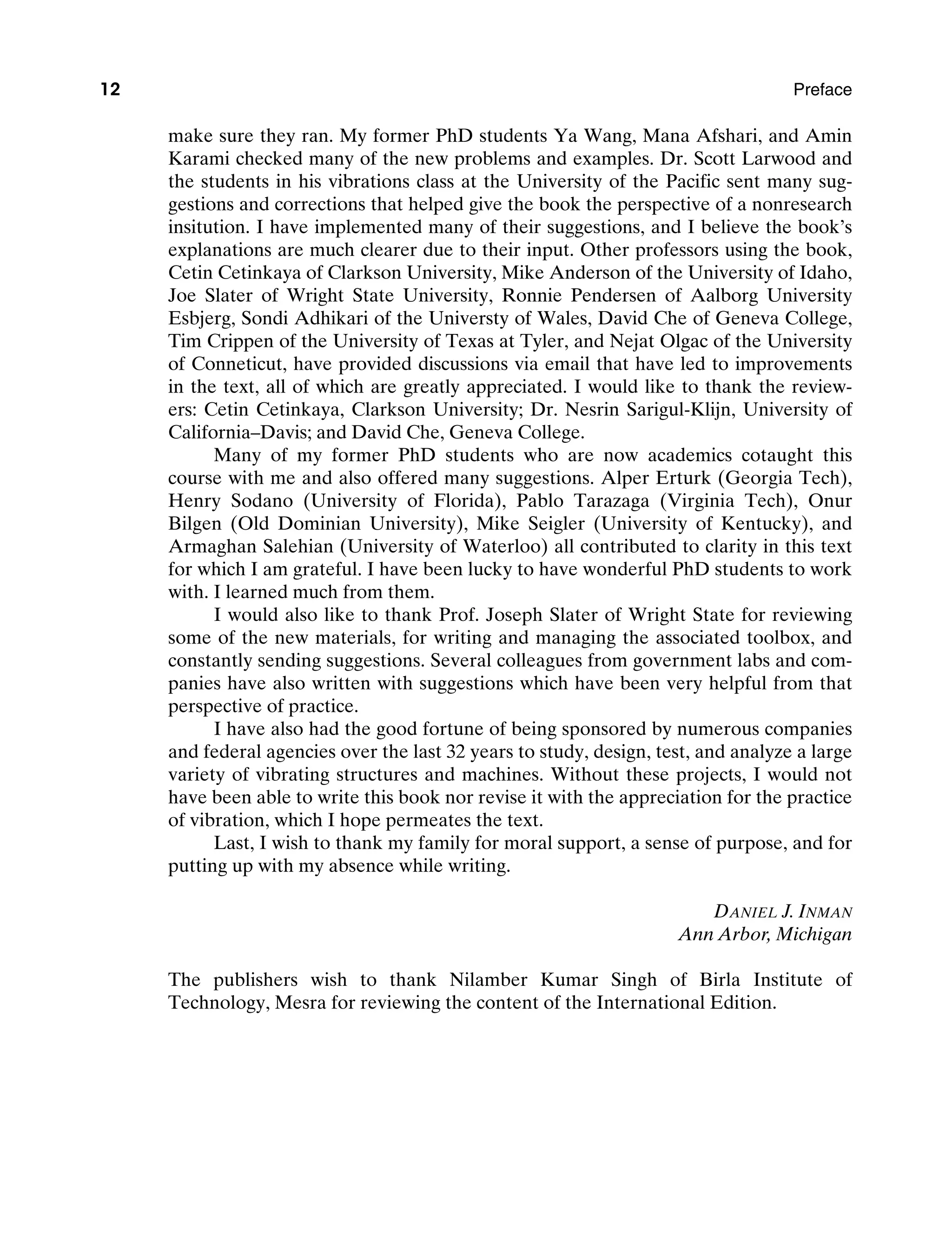 12 Preface
make sure they ran. My former PhD students Ya Wang, Mana Afshari, and Amin
Karami checked many of the new problems and examples. Dr. Scott Larwood and
the students in his vibrations class at the University of the Pacific sent many sug-
gestions and corrections that helped give the book the perspective of a nonresearch
insitution. I have implemented many of their suggestions, and I believe the book’s
explanations are much clearer due to their input. Other professors using the book,
Cetin Cetinkaya of Clarkson University, Mike Anderson of the University of Idaho,
Joe Slater of Wright State University, Ronnie Pendersen of Aalborg University
Esbjerg, Sondi Adhikari of the Universty of Wales, David Che of Geneva College,
Tim Crippen of the University of Texas at Tyler, and Nejat Olgac of the University
of Conneticut, have provided discussions via email that have led to improvements
in the text, all of which are greatly appreciated. I would like to thank the review-
ers: Cetin Cetinkaya, Clarkson University; Dr. Nesrin Sarigul-Klijn, University of
California–Davis; and David Che, Geneva College.
Many of my former PhD students who are now academics cotaught this
course with me and also offered many suggestions. Alper Erturk (Georgia Tech),
Henry Sodano (University of Florida), Pablo Tarazaga (Virginia Tech), Onur
Bilgen (Old Dominian University), Mike Seigler (University of Kentucky), and
Armaghan Salehian (University of Waterloo) all contributed to clarity in this text
for which I am grateful. I have been lucky to have wonderful PhD students to work
with. I learned much from them.
I would also like to thank Prof. Joseph Slater of Wright State for reviewing
some of the new materials, for writing and managing the associated toolbox, and
constantly sending suggestions. Several colleagues from government labs and com-
panies have also written with suggestions which have been very helpful from that
perspective of practice.
I have also had the good fortune of being sponsored by numerous companies
and federal agencies over the last 32 years to study, design, test, and analyze a large
variety of vibrating structures and machines. Without these projects, I would not
have been able to write this book nor revise it with the appreciation for the practice
of vibration, which I hope permeates the text.
Last, I wish to thank my family for moral support, a sense of purpose, and for
putting up with my absence while writing.
Daniel J. Inman
Ann Arbor, Michigan
The publishers wish to thank Nilamber Kumar Singh of Birla Institute of
Technology, Mesra for reviewing the content of the International Edition.
A01_INMA8449_04_PIE_FM.indd 12 23/02/13 7:52 PM
 