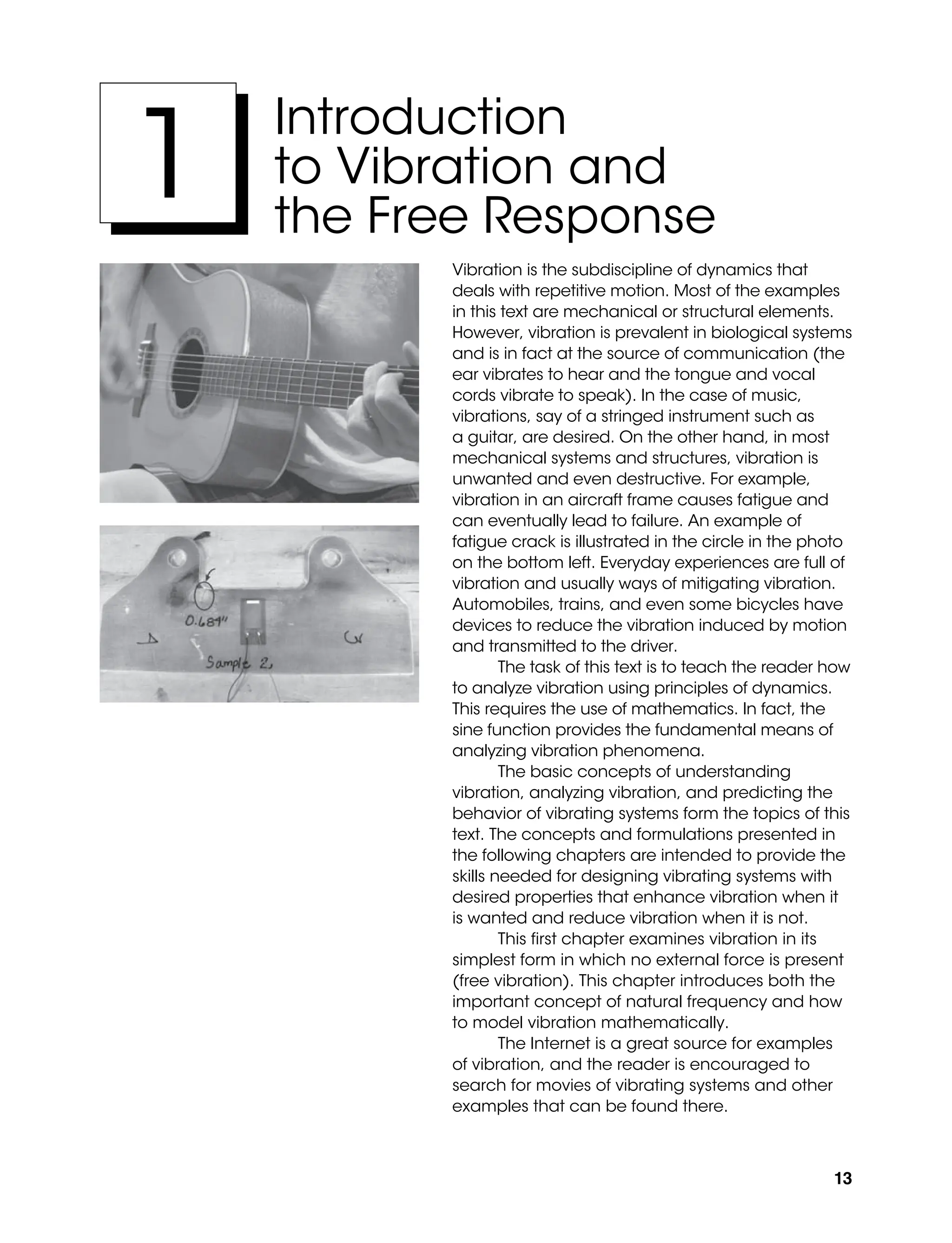 13
Introduction
to Vibration and
the Free Response
1
Vibration is the subdiscipline of dynamics that
deals with repetitive motion. Most of the examples
in this text are mechanical or structural elements.
However, vibration is prevalent in biological systems
and is in fact at the source of communication (the
ear vibrates to hear and the tongue and vocal
cords vibrate to speak). In the case of music,
vibrations, say of a stringed instrument such as
a guitar, are desired. On the other hand, in most
mechanical systems and structures, vibration is
unwanted and even destructive. For example,
vibration in an aircraft frame causes fatigue and
can eventually lead to failure. An example of
fatigue crack is illustrated in the circle in the photo
on the bottom left. Everyday experiences are full of
vibration and usually ways of mitigating vibration.
Automobiles, trains, and even some bicycles have
devices to reduce the vibration induced by motion
and transmitted to the driver.
The task of this text is to teach the reader how
to analyze vibration using principles of dynamics.
This requires the use of mathematics. In fact, the
sine function provides the fundamental means of
analyzing vibration phenomena.
The basic concepts of understanding
vibration, analyzing vibration, and predicting the
behavior of vibrating systems form the topics of this
text. The concepts and formulations presented in
the following chapters are intended to provide the
skills needed for designing vibrating systems with
desired properties that enhance vibration when it
is wanted and reduce vibration when it is not.
This first chapter examines vibration in its
simplest form in which no external force is present
(free vibration). This chapter introduces both the
important concept of natural frequency and how
to model vibration mathematically.
The Internet is a great source for examples
of vibration, and the reader is encouraged to
search for movies of vibrating systems and other
examples that can be found there.
M01_INMA8449_04_PIE_C01.indd 13 2/21/13 6:45 PM
 
