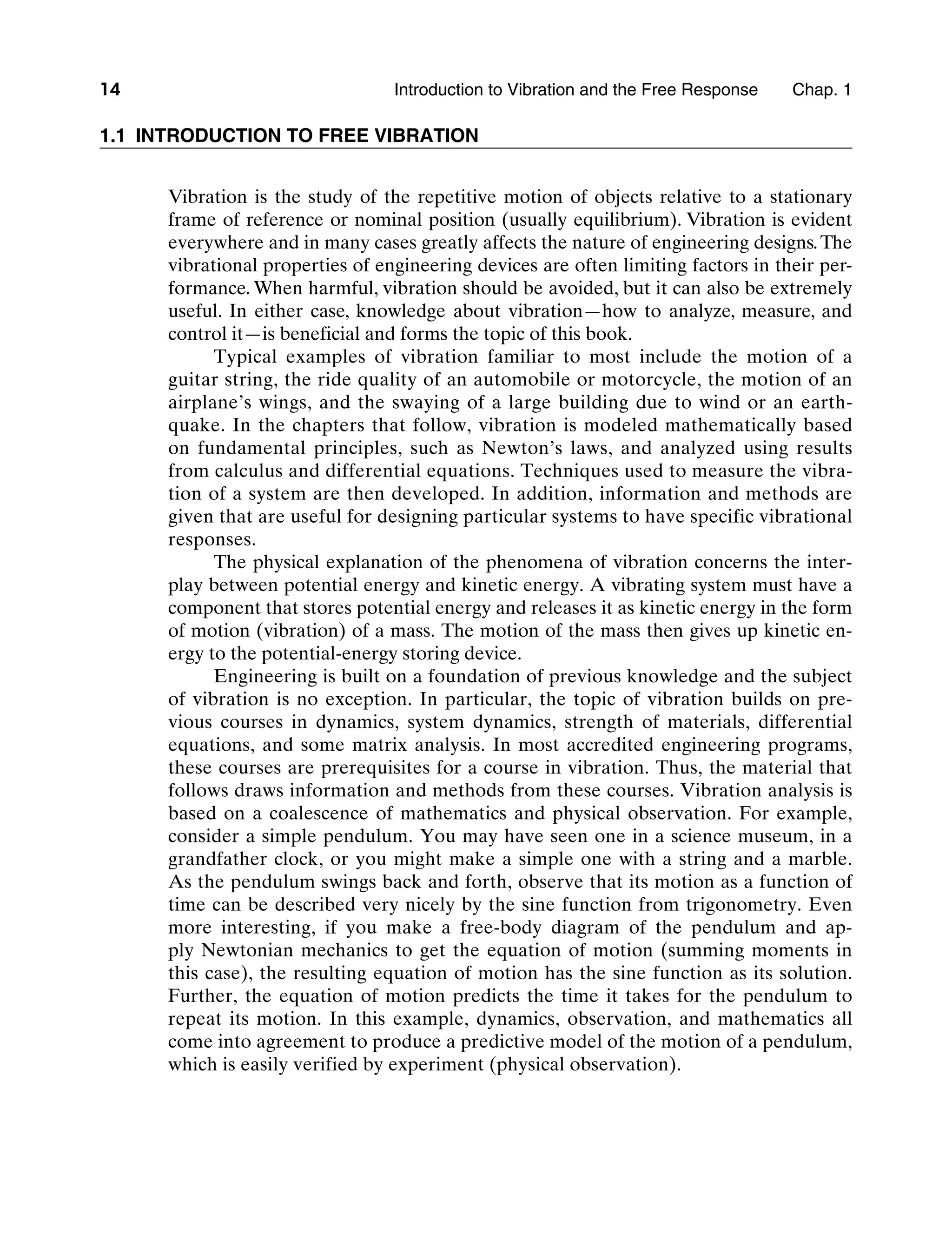 14 Introduction to Vibration and the Free Response     Chap. 1
1.1 Introduction to Free Vibration
Vibration is the study of the repetitive motion of objects relative to a stationary
frame of reference or nominal position (usually equilibrium). Vibration is evident
everywhere and in many cases greatly affects the nature of engineering designs.The
vibrational properties of engineering devices are often limiting factors in their per-
formance. When harmful, vibration should be avoided, but it can also be extremely
useful. In either case, knowledge about vibration—how to analyze, measure, and
control it—is beneficial and forms the topic of this book.
Typical examples of vibration familiar to most include the motion of a
guitar string, the ride quality of an automobile or motorcycle, the motion of an
airplane’s wings, and the swaying of a large building due to wind or an earth-
quake. In the chapters that follow, vibration is modeled mathematically based
on fundamental principles, such as Newton’s laws, and analyzed using results
from calculus and differential equations. Techniques used to measure the vibra-
tion of a system are then developed. In addition, information and methods are
given that are useful for designing particular systems to have specific vibrational
responses.
The physical explanation of the phenomena of vibration concerns the inter-
play between potential energy and kinetic energy. A vibrating system must have a
component that stores potential energy and releases it as kinetic energy in the form
of motion (vibration) of a mass. The motion of the mass then gives up kinetic en-
ergy to the potential-energy storing device.
Engineering is built on a foundation of previous knowledge and the subject
of vibration is no exception. In particular, the topic of vibration builds on pre-
vious courses in dynamics, system dynamics, strength of materials, differential
equations, and some matrix analysis. In most accredited engineering programs,
these courses are prerequisites for a course in vibration. Thus, the material that
follows draws information and methods from these courses. Vibration analysis is
based on a coalescence of mathematics and physical observation. For example,
consider a simple pendulum. You may have seen one in a science museum, in a
grandfather clock, or you might make a simple one with a string and a marble.
As the pendulum swings back and forth, observe that its motion as a function of
time can be described very nicely by the sine function from trigonometry. Even
more interesting, if you make a free-body diagram of the pendulum and ap-
ply Newtonian mechanics to get the equation of motion (summing moments in
this case), the resulting equation of motion has the sine function as its solution.
Further, the equation of motion predicts the time it takes for the pendulum to
repeat its motion. In this example, dynamics, observation, and mathematics all
come into agreement to produce a predictive model of the motion of a pendulum,
which is easily verified by experiment (physical observation).
M01_INMA8449_04_PIE_C01.indd 14 2/21/13 6:45 PM
 
