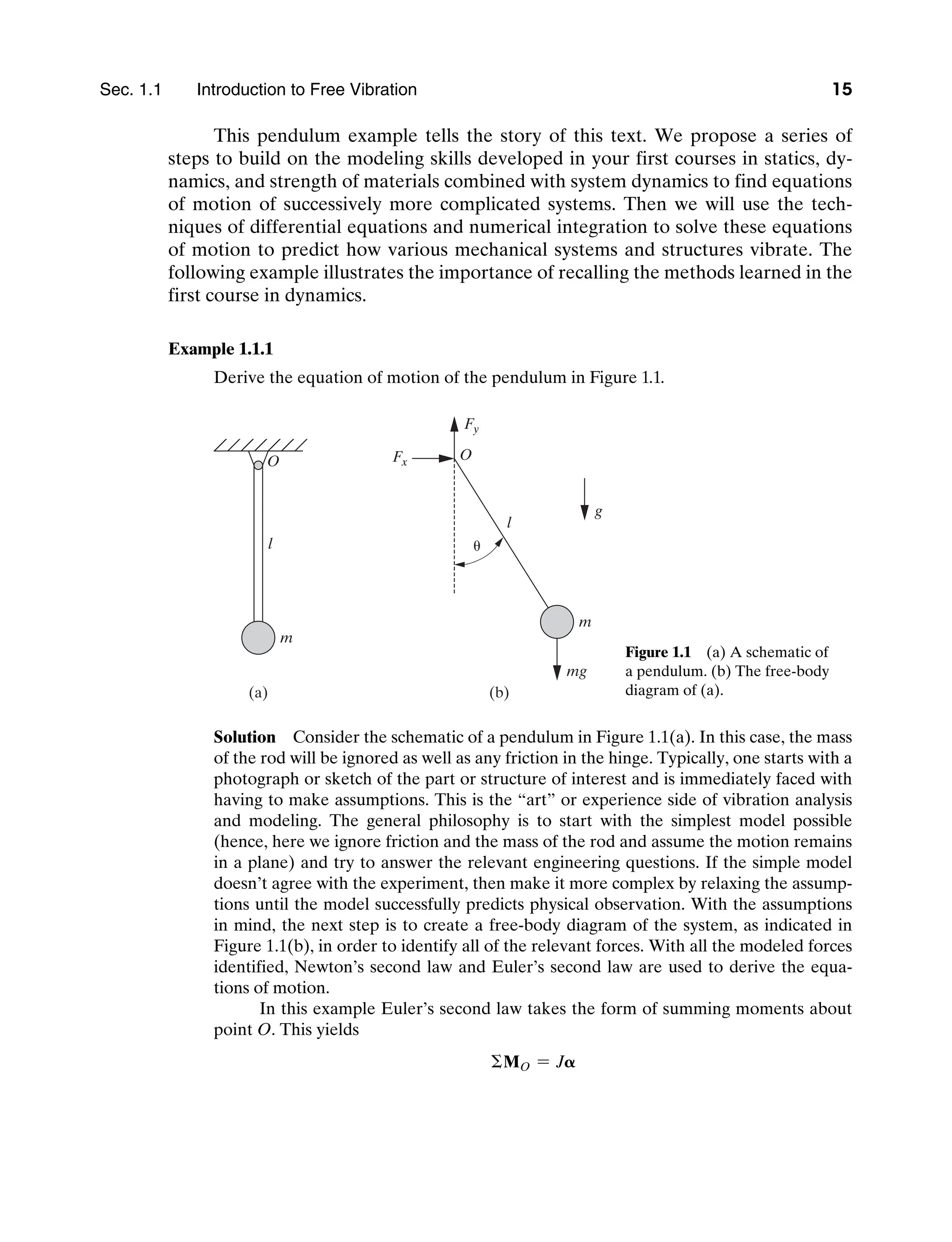 Sec. 1.1     Introduction to Free Vibration 15
This pendulum example tells the story of this text. We propose a series of
steps to build on the modeling skills developed in your first courses in statics, dy-
namics, and strength of materials combined with system dynamics to find equations
of motion of successively more complicated systems. Then we will use the tech-
niques of differential equations and numerical integration to solve these equations
of motion to predict how various mechanical systems and structures vibrate. The
following example illustrates the importance of recalling the methods learned in the
first course in dynamics.
Example 1.1.1
Derive the equation of motion of the pendulum in Figure 1.1.
m
l
O
g
mg
l
O
Fy
Fx
m

(b)
(a)
Figure 1.1   (a) A schematic of
a pendulum. (b) The free-body
diagram of (a).
Solution   Consider the schematic of a pendulum in Figure 1.1(a). In this case, the mass
of the rod will be ignored as well as any friction in the hinge. Typically, one starts with a
photograph or sketch of the part or structure of interest and is immediately faced with
having to make assumptions. This is the “art” or experience side of vibration analysis
and modeling. The general philosophy is to start with the simplest model possible
(hence, here we ignore friction and the mass of the rod and assume the motion remains
in a plane) and try to answer the relevant engineering questions. If the simple model
doesn’t agree with the experiment, then make it more complex by relaxing the assump-
tions until the model successfully predicts physical observation. With the assumptions
in mind, the next step is to create a free-body diagram of the system, as indicated in
Figure 1.1(b), in order to identify all of the relevant forces. With all the modeled forces
identified, Newton’s second law and Euler’s second law are used to derive the equa-
tions of motion.
In this example Euler’s second law takes the form of summing moments about
point O. This yields
ΣMO = J𝛂
M01_INMA8449_04_PIE_C01.indd 15 2/21/13 6:45 PM
 