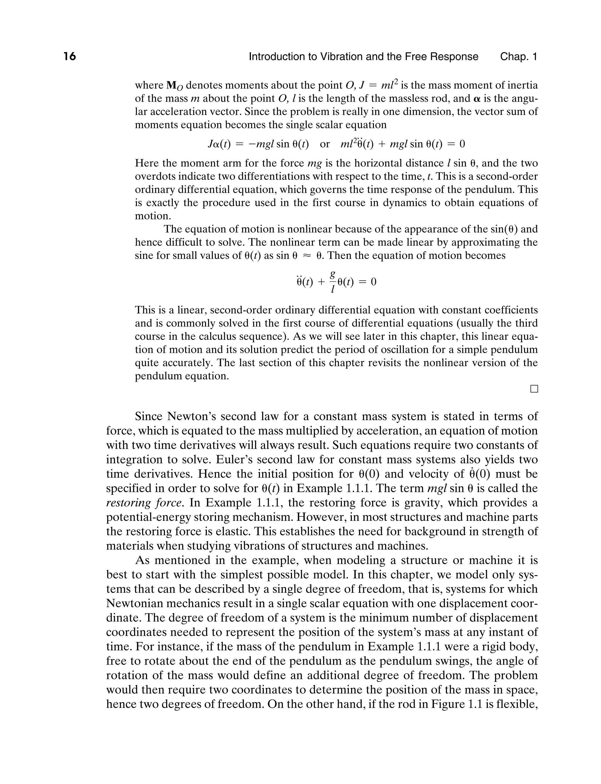 16 Introduction to Vibration and the Free Response     Chap. 1
where MO denotes moments about the point O, J = ml2
is the mass moment of inertia
of the mass m about the point O, l is the length of the massless rod, and 𝛂 is the angu-
lar acceleration vector. Since the problem is really in one dimension, the vector sum of
moments equation becomes the single scalar equation
Jα(t) = -mgl sin θ(t) or ml2
θ
$
(t) + mgl sin θ(t) = 0
Here the moment arm for the force mg is the horizontal distance l sin θ, and the two
overdots indicate two differentiations with respect to the time, t. This is a second-order
ordinary differential equation, which governs the time response of the pendulum. This
is exactly the procedure used in the first course in dynamics to obtain equations of
motion.
The equation of motion is nonlinear because of the appearance of the sin(θ) and
hence difficult to solve. The nonlinear term can be made linear by approximating the
sine for small values of θ(t) as sin θ ≈ θ. Then the equation of motion becomes
θ
$
(t) +
g
l
θ(t) = 0
This is a linear, second-order ordinary differential equation with constant coefficients
and is commonly solved in the first course of differential equations (usually the third
course in the calculus sequence). As we will see later in this chapter, this linear equa-
tion of motion and its solution predict the period of oscillation for a simple pendulum
quite accurately. The last section of this chapter revisits the nonlinear version of the
pendulum equation.
n
Since Newton’s second law for a constant mass system is stated in terms of
force, which is equated to the mass multiplied by acceleration, an equation of motion
with two time derivatives will always result. Such equations require two constants of
integration to solve. Euler’s second law for constant mass systems also yields two
time derivatives. Hence the initial position for θ(0) and velocity of θ
#
(0) must be
specified in order to solve for θ(t) in Example 1.1.1. The term mgl sin θ is called the
restoring force. In Example 1.1.1, the restoring force is gravity, which provides a
potential-energy storing mechanism. However, in most structures and machine parts
the restoring force is elastic. This establishes the need for background in strength of
materials when studying vibrations of structures and machines.
As mentioned in the example, when modeling a structure or machine it is
best to start with the simplest possible model. In this chapter, we model only sys-
tems that can be described by a single degree of freedom, that is, systems for which
Newtonian mechanics result in a single scalar equation with one displacement coor-
dinate. The degree of freedom of a system is the minimum number of displacement
coordinates needed to represent the position of the system’s mass at any instant of
time. For instance, if the mass of the pendulum in Example 1.1.1 were a rigid body,
free to rotate about the end of the pendulum as the pendulum swings, the angle of
rotation of the mass would define an additional degree of freedom. The problem
would then require two coordinates to determine the position of the mass in space,
hence two degrees of freedom. On the other hand, if the rod in Figure 1.1 is flexible,
M01_INMA8449_04_PIE_C01.indd 16 2/21/13 6:45 PM
 